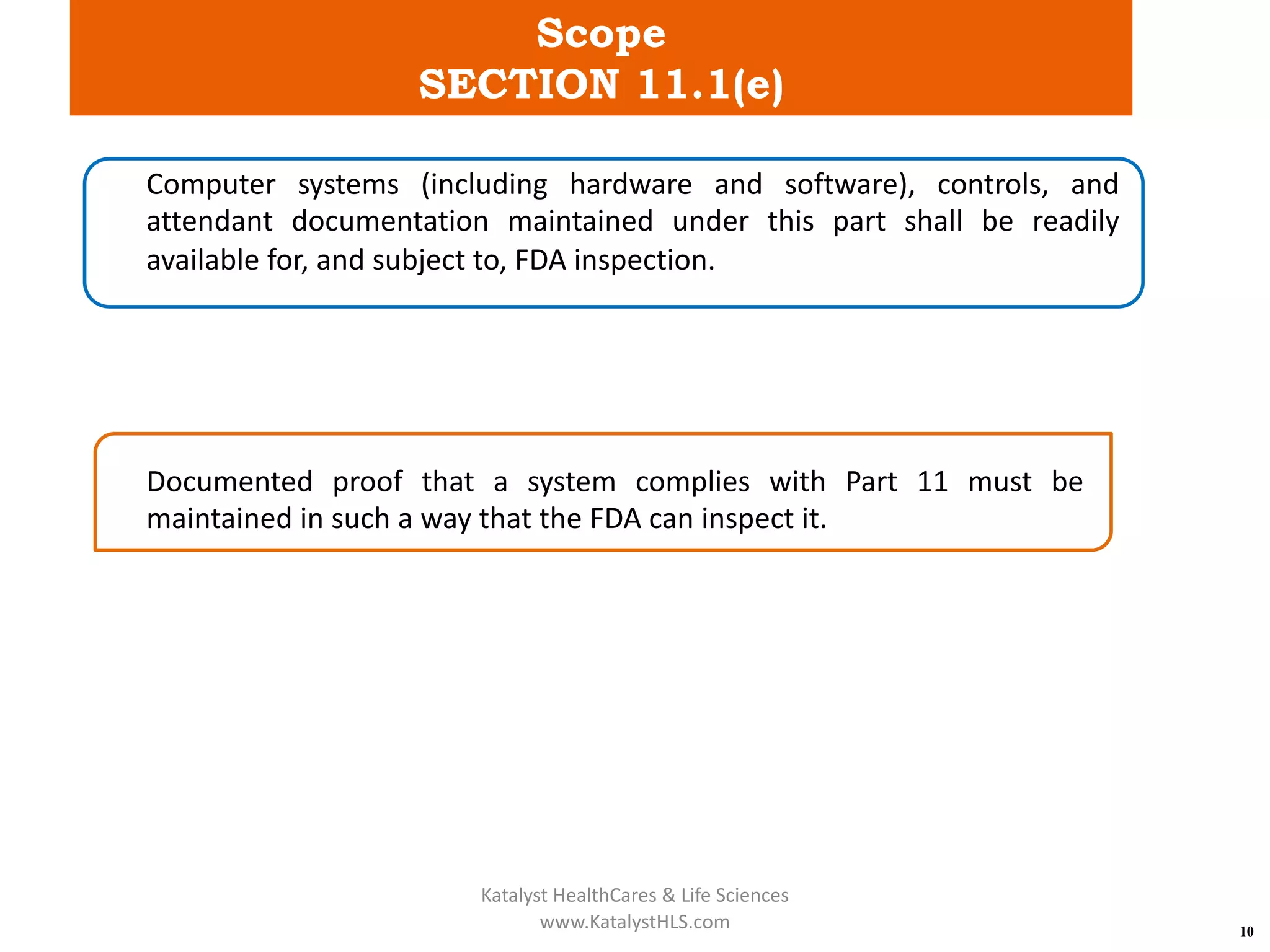 Scope
SECTION 11.1(e)
10
Computer systems (including hardware and software), controls, and
attendant documentation maintained under this part shall be readily
available for, and subject to, FDA inspection.
Documented proof that a system complies with Part 11 must be
maintained in such a way that the FDA can inspect it.
Katalyst HealthCares & Life Sciences
www.KatalystHLS.com
 