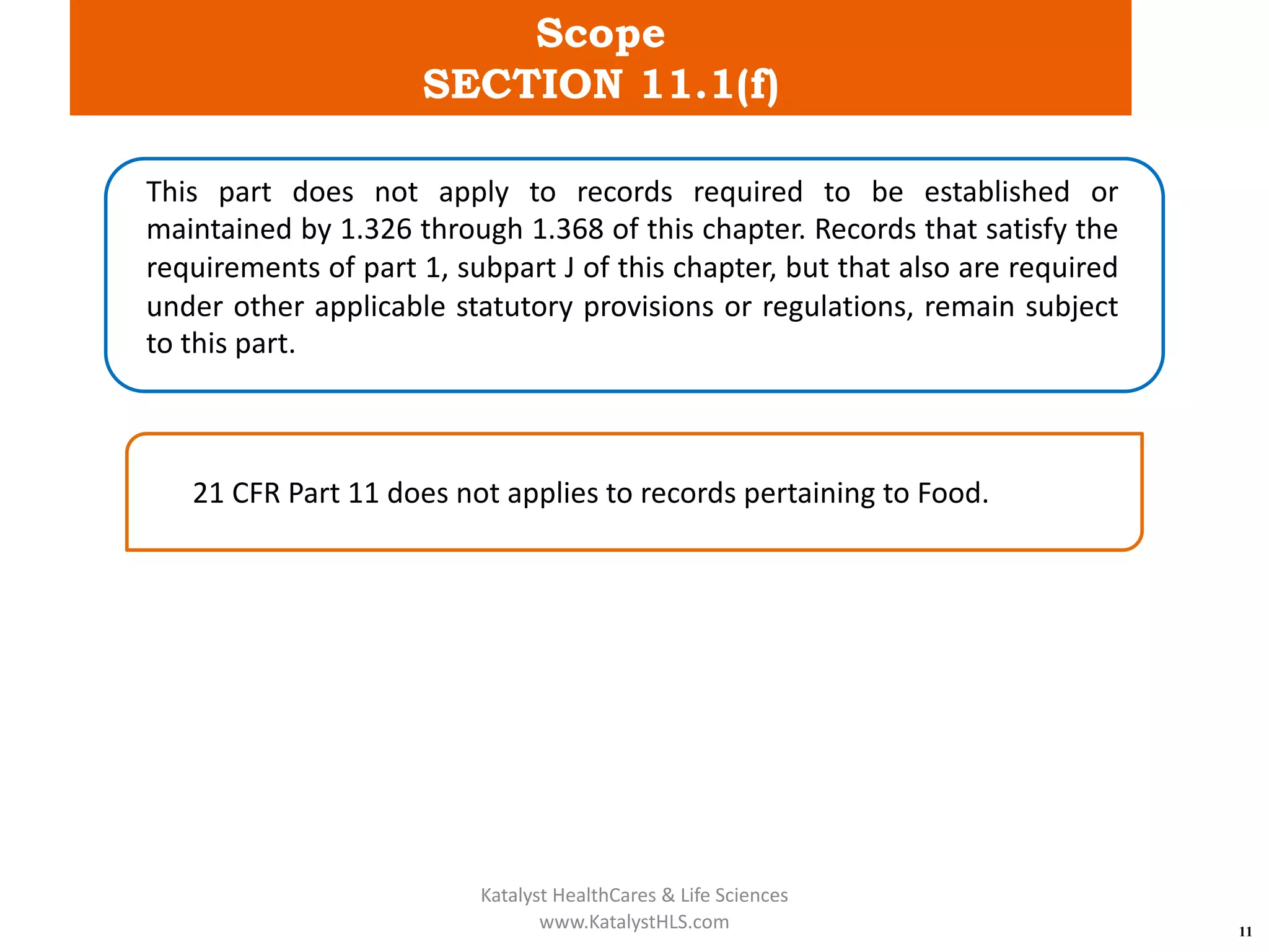 Scope
SECTION 11.1(f)
11
This part does not apply to records required to be established or
maintained by 1.326 through 1.368 of this chapter. Records that satisfy the
requirements of part 1, subpart J of this chapter, but that also are required
under other applicable statutory provisions or regulations, remain subject
to this part.
21 CFR Part 11 does not applies to records pertaining to Food.
Katalyst HealthCares & Life Sciences
www.KatalystHLS.com
 