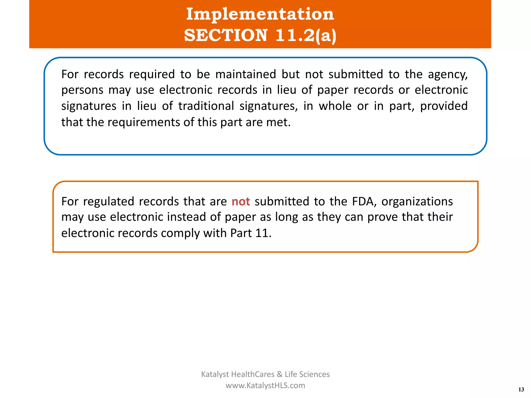 Implementation
SECTION 11.2(a)
13
For records required to be maintained but not submitted to the agency,
persons may use electronic records in lieu of paper records or electronic
signatures in lieu of traditional signatures, in whole or in part, provided
that the requirements of this part are met.
For regulated records that are not submitted to the FDA, organizations
may use electronic instead of paper as long as they can prove that their
electronic records comply with Part 11.
Katalyst HealthCares & Life Sciences
www.KatalystHLS.com
 