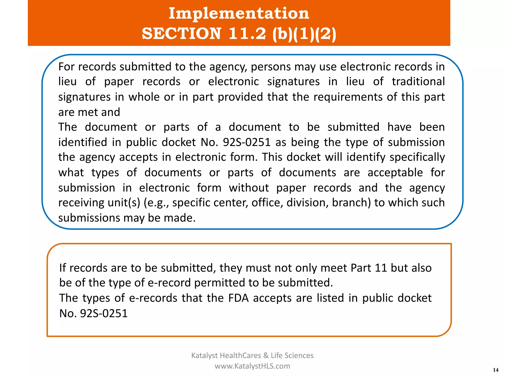 Implementation
SECTION 11.2 (b)(1)(2)
14
For records submitted to the agency, persons may use electronic records in
lieu of paper records or electronic signatures in lieu of traditional
signatures in whole or in part provided that the requirements of this part
are met and
The document or parts of a document to be submitted have been
identified in public docket No. 92S-0251 as being the type of submission
the agency accepts in electronic form. This docket will identify specifically
what types of documents or parts of documents are acceptable for
submission in electronic form without paper records and the agency
receiving unit(s) (e.g., specific center, office, division, branch) to which such
submissions may be made.
If records are to be submitted, they must not only meet Part 11 but also
be of the type of e-record permitted to be submitted.
The types of e-records that the FDA accepts are listed in public docket
No. 92S-0251
Katalyst HealthCares & Life Sciences
www.KatalystHLS.com
 