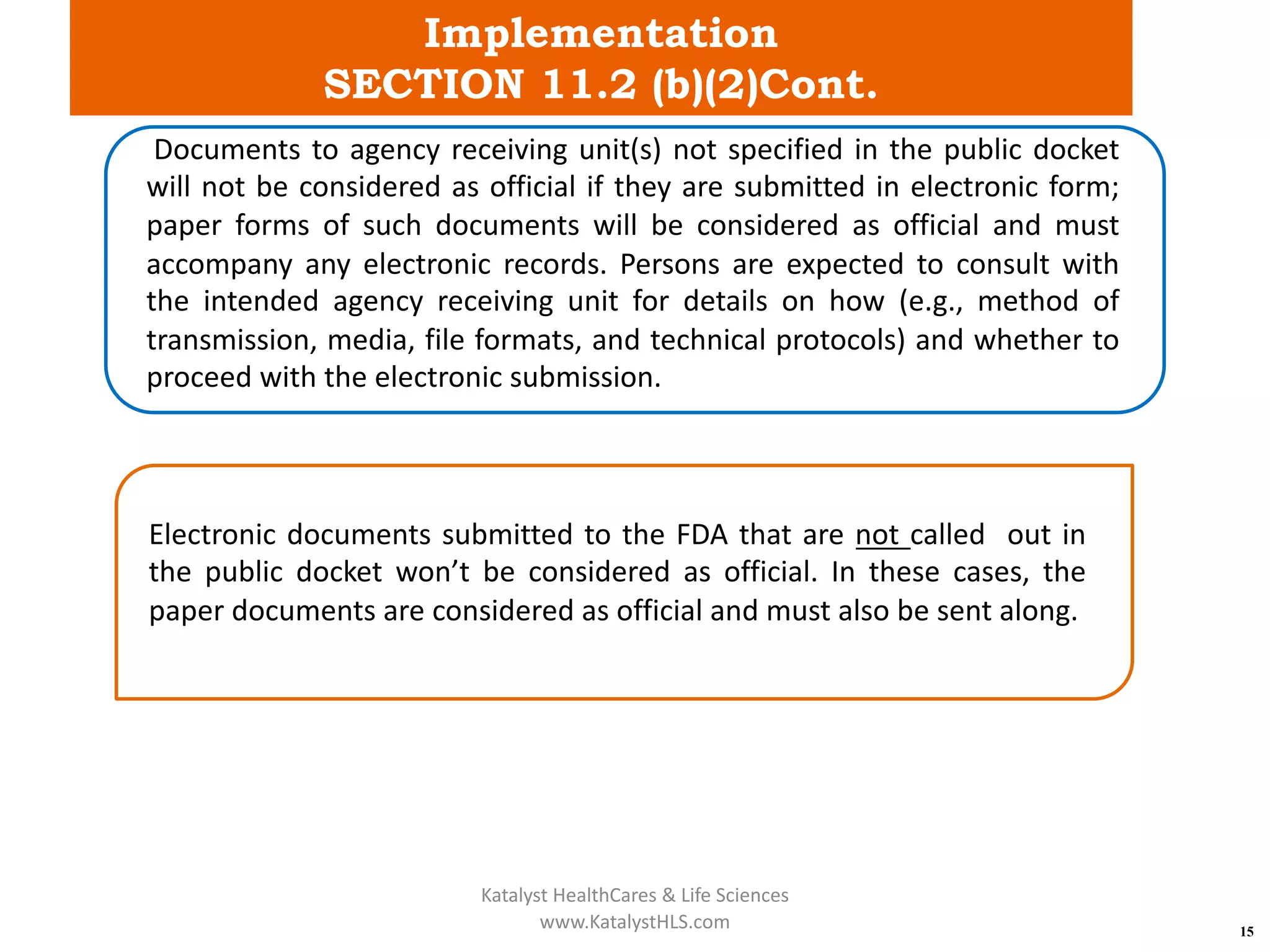 Implementation
SECTION 11.2 (b)(2)Cont.
15
Documents to agency receiving unit(s) not specified in the public docket
will not be considered as official if they are submitted in electronic form;
paper forms of such documents will be considered as official and must
accompany any electronic records. Persons are expected to consult with
the intended agency receiving unit for details on how (e.g., method of
transmission, media, file formats, and technical protocols) and whether to
proceed with the electronic submission.
Electronic documents submitted to the FDA that are not called out in
the public docket won’t be considered as official. In these cases, the
paper documents are considered as official and must also be sent along.
Katalyst HealthCares & Life Sciences
www.KatalystHLS.com
 