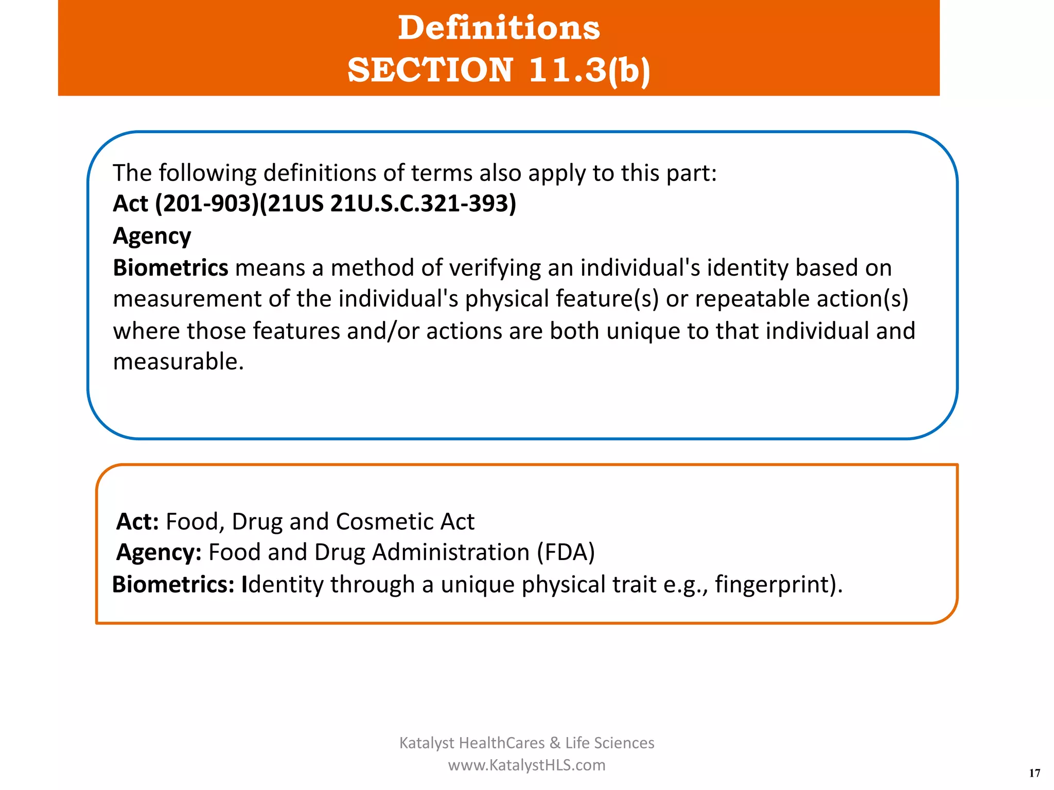 Definitions
SECTION 11.3(b)
17
The following definitions of terms also apply to this part:
Act (201-903)(21US 21U.S.C.321-393)
Agency
Biometrics means a method of verifying an individual's identity based on
measurement of the individual's physical feature(s) or repeatable action(s)
where those features and/or actions are both unique to that individual and
measurable.
Act: Food, Drug and Cosmetic Act
Agency: Food and Drug Administration (FDA)
Biometrics: Identity through a unique physical trait e.g., fingerprint).
Katalyst HealthCares & Life Sciences
www.KatalystHLS.com
 