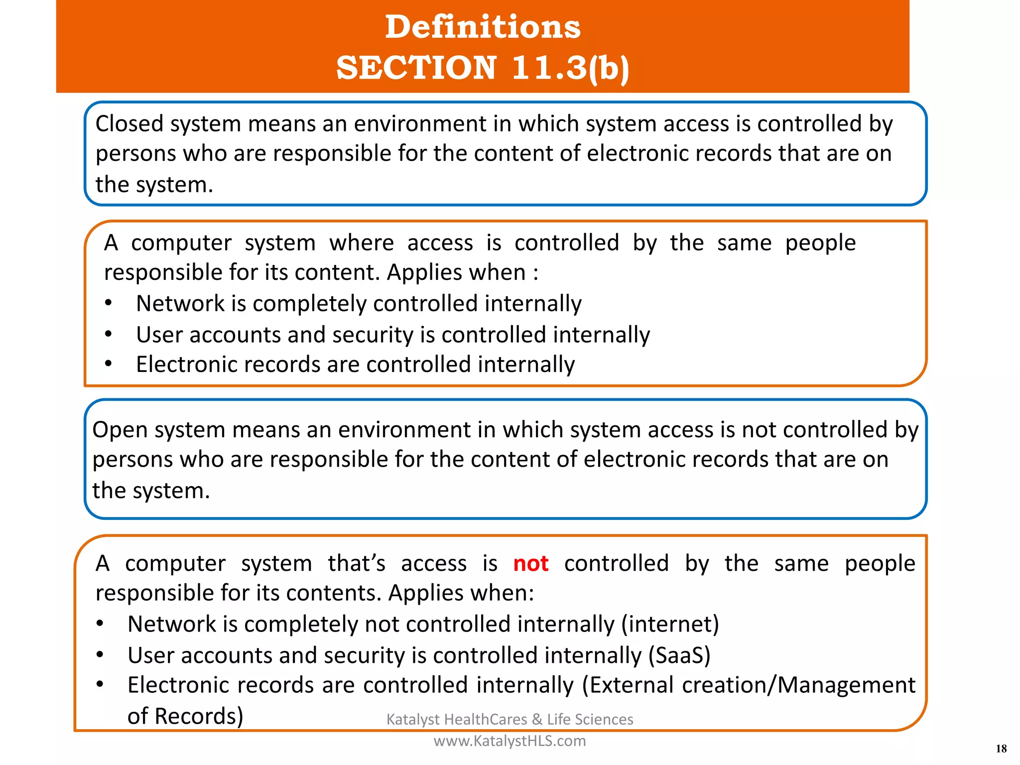 Definitions
SECTION 11.3(b)
18
Closed system means an environment in which system access is controlled by
persons who are responsible for the content of electronic records that are on
the system.
A computer system where access is controlled by the same people
responsible for its content. Applies when :
• Network is completely controlled internally
• User accounts and security is controlled internally
• Electronic records are controlled internally
Open system means an environment in which system access is not controlled by
persons who are responsible for the content of electronic records that are on
the system.
A computer system that’s access is not controlled by the same people
responsible for its contents. Applies when:
• Network is completely not controlled internally (internet)
• User accounts and security is controlled internally (SaaS)
• Electronic records are controlled internally (External creation/Management
of Records) Katalyst HealthCares & Life Sciences
www.KatalystHLS.com
 