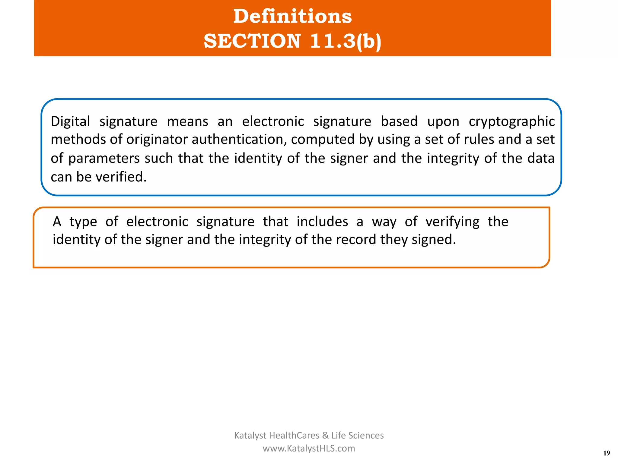 Definitions
SECTION 11.3(b)
19
Digital signature means an electronic signature based upon cryptographic
methods of originator authentication, computed by using a set of rules and a set
of parameters such that the identity of the signer and the integrity of the data
can be verified.
A type of electronic signature that includes a way of verifying the
identity of the signer and the integrity of the record they signed.
Katalyst HealthCares & Life Sciences
www.KatalystHLS.com
 