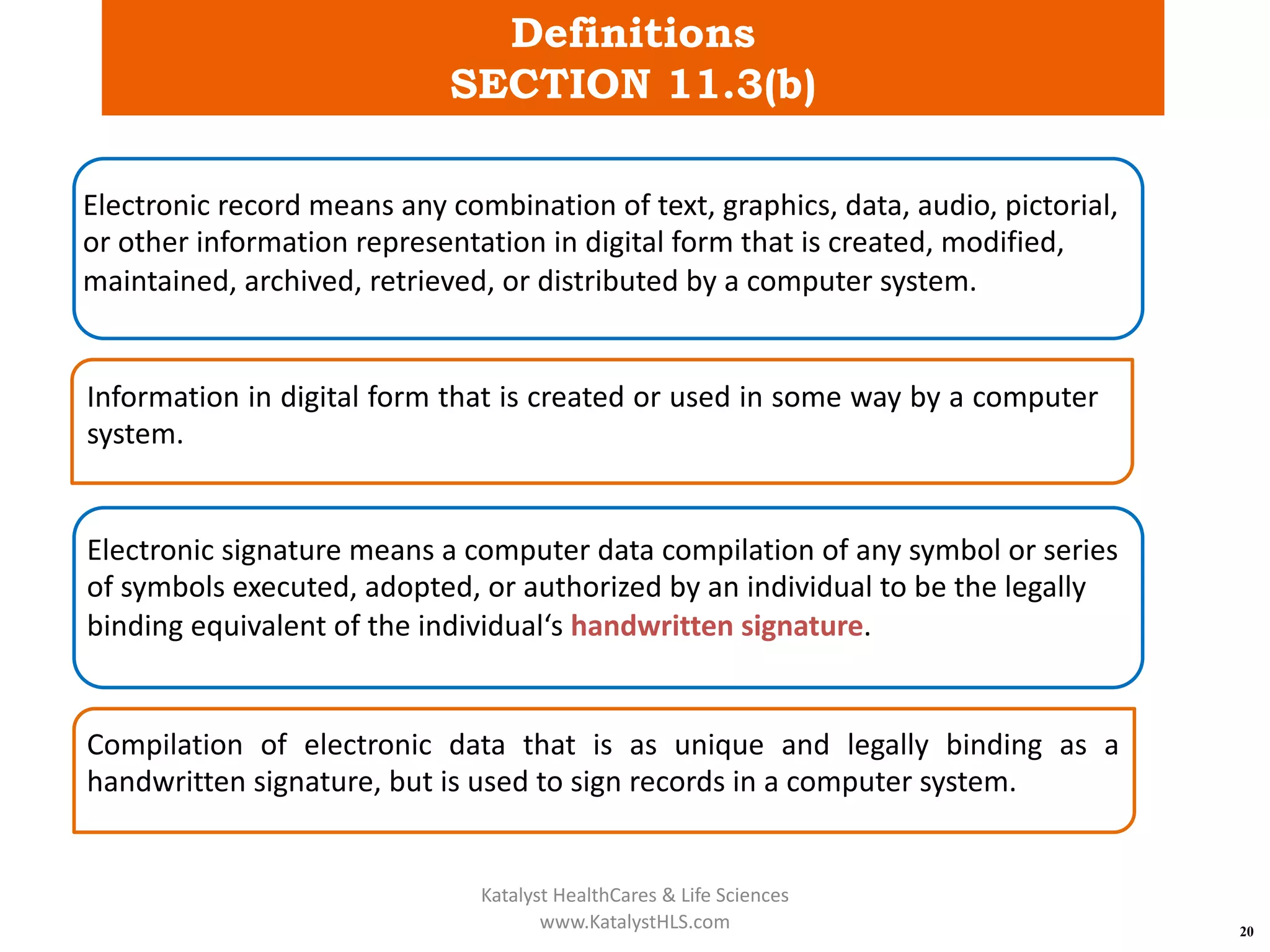 Definitions
SECTION 11.3(b)
20
Electronic record means any combination of text, graphics, data, audio, pictorial,
or other information representation in digital form that is created, modified,
maintained, archived, retrieved, or distributed by a computer system.
Information in digital form that is created or used in some way by a computer
system.
Electronic signature means a computer data compilation of any symbol or series
of symbols executed, adopted, or authorized by an individual to be the legally
binding equivalent of the individual‘s handwritten signature.
Compilation of electronic data that is as unique and legally binding as a
handwritten signature, but is used to sign records in a computer system.
Katalyst HealthCares & Life Sciences
www.KatalystHLS.com
 
