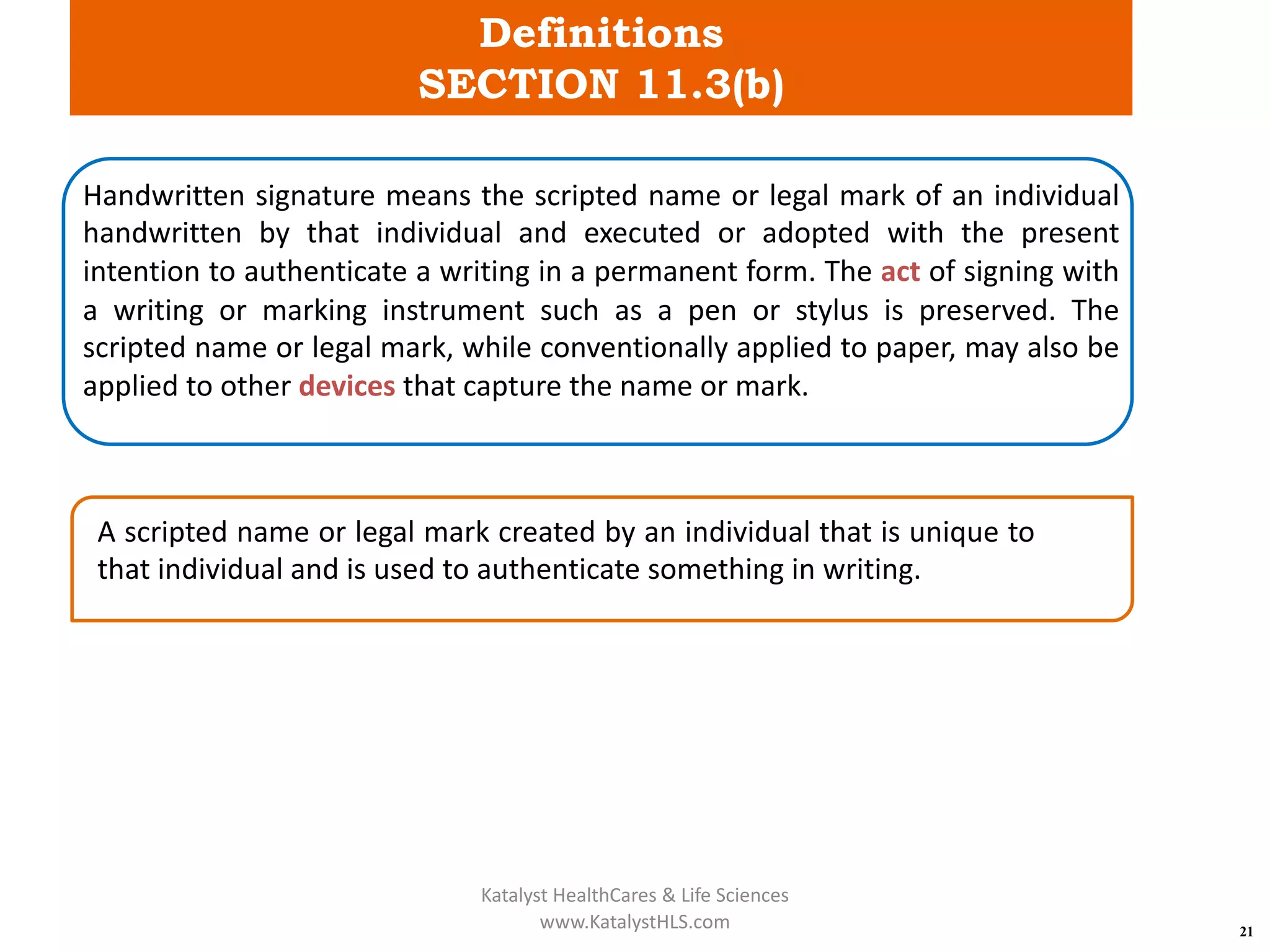 Definitions
SECTION 11.3(b)
21
Handwritten signature means the scripted name or legal mark of an individual
handwritten by that individual and executed or adopted with the present
intention to authenticate a writing in a permanent form. The act of signing with
a writing or marking instrument such as a pen or stylus is preserved. The
scripted name or legal mark, while conventionally applied to paper, may also be
applied to other devices that capture the name or mark.
A scripted name or legal mark created by an individual that is unique to
that individual and is used to authenticate something in writing.
Katalyst HealthCares & Life Sciences
www.KatalystHLS.com
 