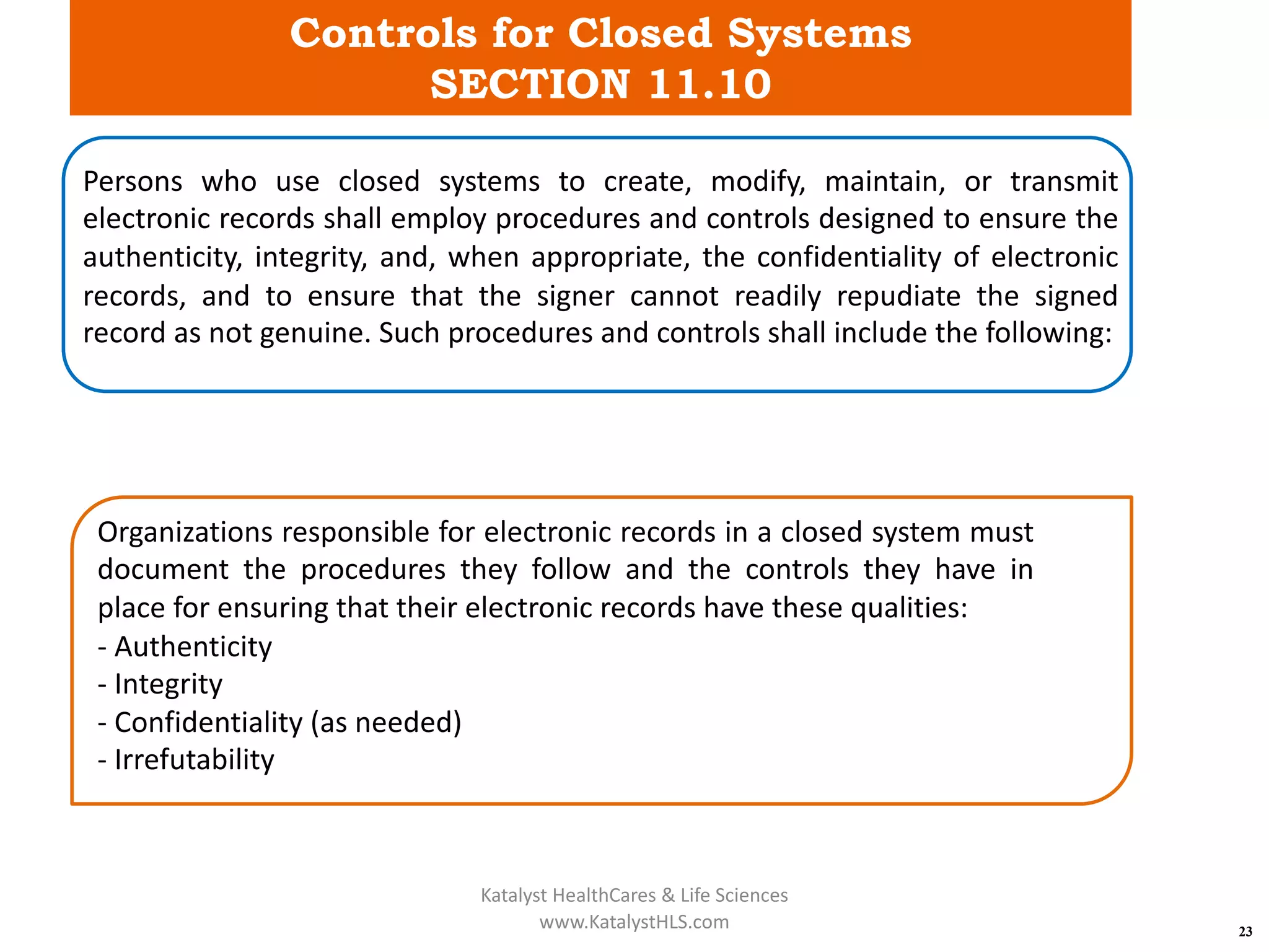 Controls for Closed Systems
SECTION 11.10
23
Persons who use closed systems to create, modify, maintain, or transmit
electronic records shall employ procedures and controls designed to ensure the
authenticity, integrity, and, when appropriate, the confidentiality of electronic
records, and to ensure that the signer cannot readily repudiate the signed
record as not genuine. Such procedures and controls shall include the following:
Organizations responsible for electronic records in a closed system must
document the procedures they follow and the controls they have in
place for ensuring that their electronic records have these qualities:
- Authenticity
- Integrity
- Confidentiality (as needed)
- Irrefutability
Katalyst HealthCares & Life Sciences
www.KatalystHLS.com
 