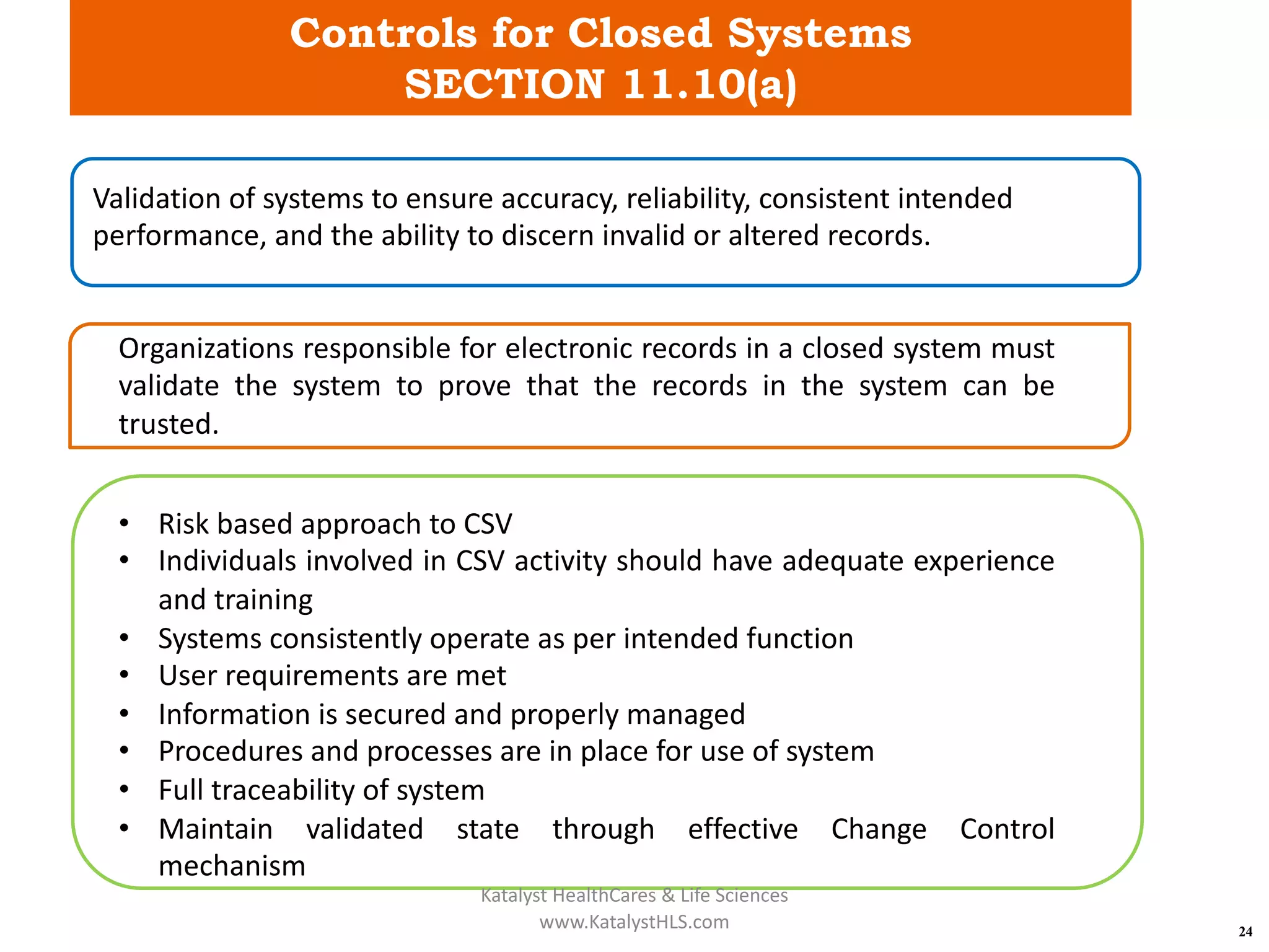 Controls for Closed Systems
SECTION 11.10(a)
24
Validation of systems to ensure accuracy, reliability, consistent intended
performance, and the ability to discern invalid or altered records.
Organizations responsible for electronic records in a closed system must
validate the system to prove that the records in the system can be
trusted.
• Risk based approach to CSV
• Individuals involved in CSV activity should have adequate experience
and training
• Systems consistently operate as per intended function
• User requirements are met
• Information is secured and properly managed
• Procedures and processes are in place for use of system
• Full traceability of system
• Maintain validated state through effective Change Control
mechanism
Katalyst HealthCares & Life Sciences
www.KatalystHLS.com
 