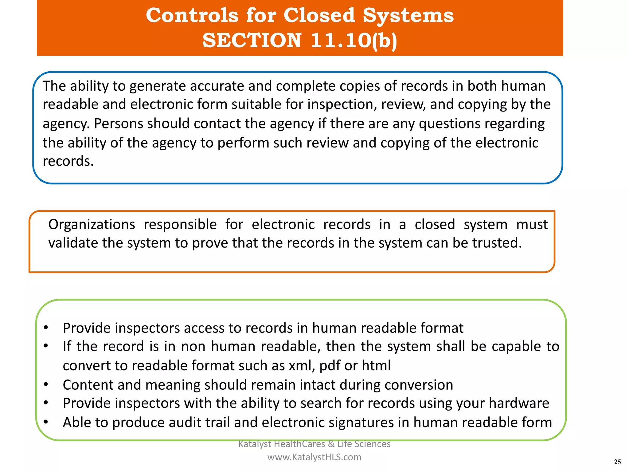 Controls for Closed Systems
SECTION 11.10(b)
25
The ability to generate accurate and complete copies of records in both human
readable and electronic form suitable for inspection, review, and copying by the
agency. Persons should contact the agency if there are any questions regarding
the ability of the agency to perform such review and copying of the electronic
records.
Organizations responsible for electronic records in a closed system must
validate the system to prove that the records in the system can be trusted.
• Provide inspectors access to records in human readable format
• If the record is in non human readable, then the system shall be capable to
convert to readable format such as xml, pdf or html
• Content and meaning should remain intact during conversion
• Provide inspectors with the ability to search for records using your hardware
• Able to produce audit trail and electronic signatures in human readable form
Katalyst HealthCares & Life Sciences
www.KatalystHLS.com
 