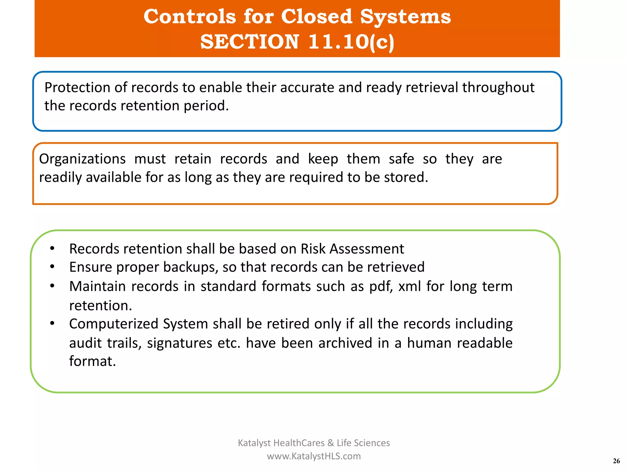 Controls for Closed Systems
SECTION 11.10(c)
26
Protection of records to enable their accurate and ready retrieval throughout
the records retention period.
Organizations must retain records and keep them safe so they are
readily available for as long as they are required to be stored.
• Records retention shall be based on Risk Assessment
• Ensure proper backups, so that records can be retrieved
• Maintain records in standard formats such as pdf, xml for long term
retention.
• Computerized System shall be retired only if all the records including
audit trails, signatures etc. have been archived in a human readable
format.
Katalyst HealthCares & Life Sciences
www.KatalystHLS.com
 
