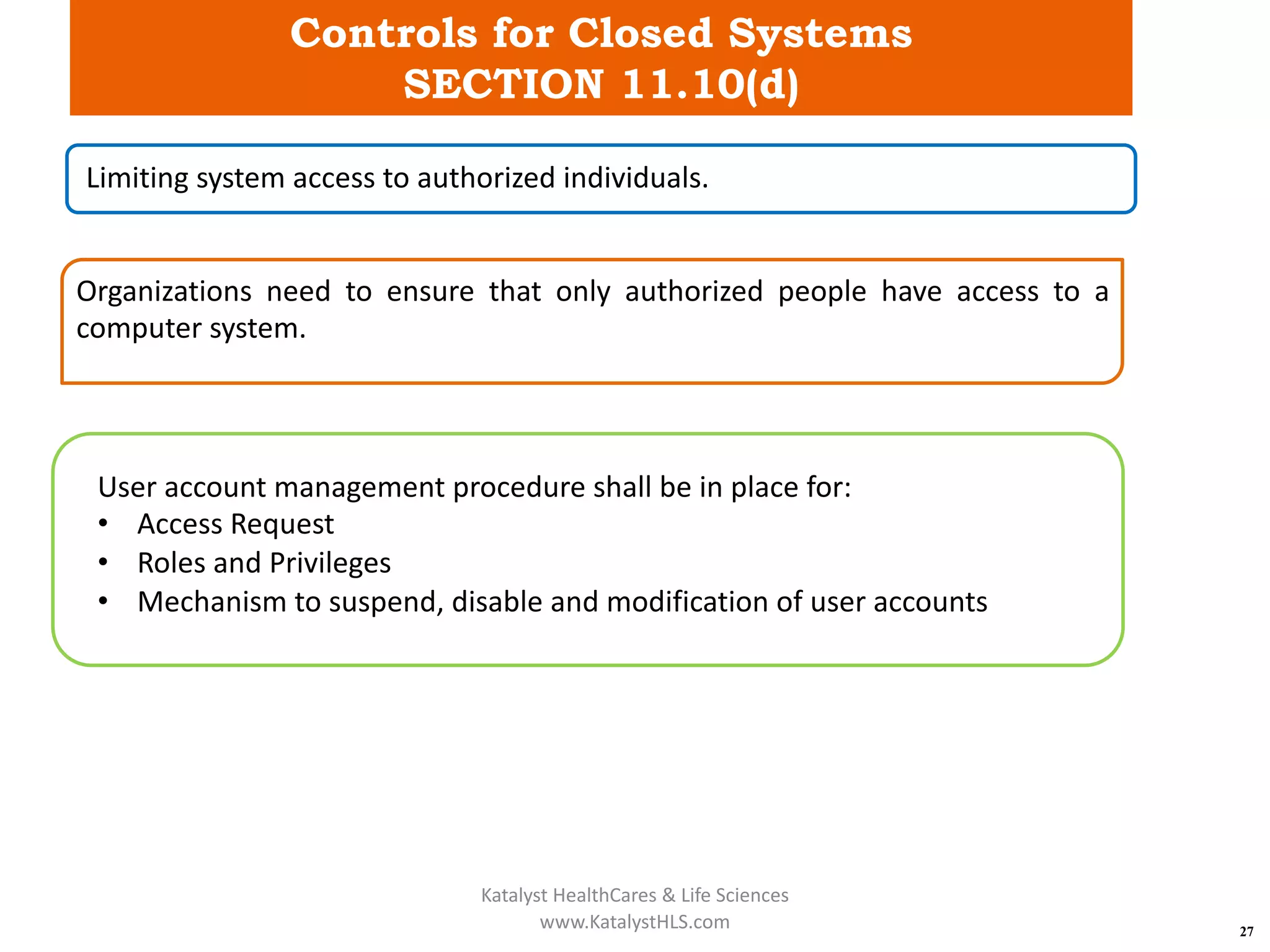 Controls for Closed Systems
SECTION 11.10(d)
27
Limiting system access to authorized individuals.
Organizations need to ensure that only authorized people have access to a
computer system.
User account management procedure shall be in place for:
• Access Request
• Roles and Privileges
• Mechanism to suspend, disable and modification of user accounts
Katalyst HealthCares & Life Sciences
www.KatalystHLS.com
 