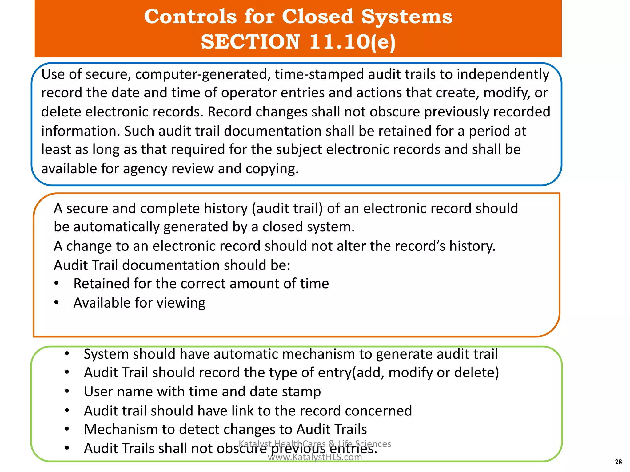 Controls for Closed Systems
SECTION 11.10(e)
28
Use of secure, computer-generated, time-stamped audit trails to independently
record the date and time of operator entries and actions that create, modify, or
delete electronic records. Record changes shall not obscure previously recorded
information. Such audit trail documentation shall be retained for a period at
least as long as that required for the subject electronic records and shall be
available for agency review and copying.
A secure and complete history (audit trail) of an electronic record should
be automatically generated by a closed system.
A change to an electronic record should not alter the record’s history.
Audit Trail documentation should be:
• Retained for the correct amount of time
• Available for viewing
• System should have automatic mechanism to generate audit trail
• Audit Trail should record the type of entry(add, modify or delete)
• User name with time and date stamp
• Audit trail should have link to the record concerned
• Mechanism to detect changes to Audit Trails
• Audit Trails shall not obscure previous entries.Katalyst HealthCares & Life Sciences
www.KatalystHLS.com
 