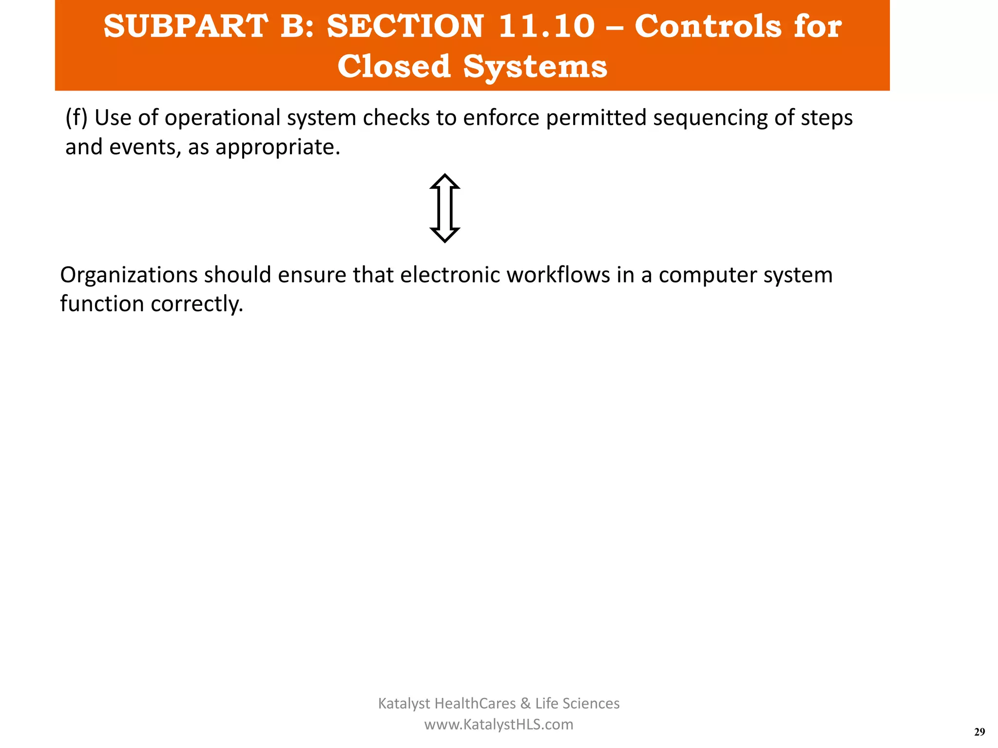 SUBPART B: SECTION 11.10 – Controls for
Closed Systems
29
(f) Use of operational system checks to enforce permitted sequencing of steps
and events, as appropriate.
Organizations should ensure that electronic workflows in a computer system
function correctly.
Katalyst HealthCares & Life Sciences
www.KatalystHLS.com
 