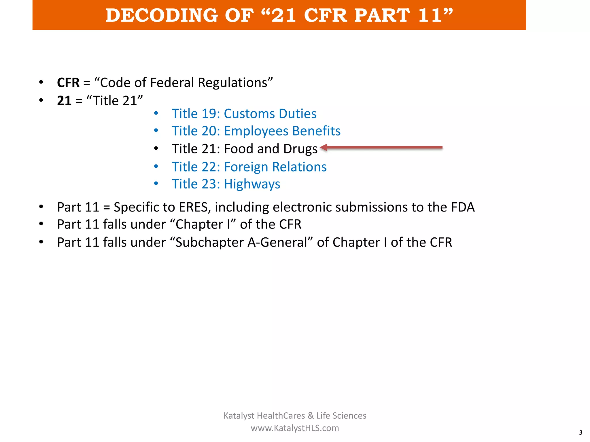 DECODING OF “21 CFR PART 11”
3
• CFR = “Code of Federal Regulations”
• 21 = “Title 21”
• Part 11 = Specific to ERES, including electronic submissions to the FDA
• Part 11 falls under “Chapter I” of the CFR
• Part 11 falls under “Subchapter A-General” of Chapter I of the CFR
• Title 19: Customs Duties
• Title 20: Employees Benefits
• Title 21: Food and Drugs
• Title 22: Foreign Relations
• Title 23: Highways
Katalyst HealthCares & Life Sciences
www.KatalystHLS.com
 