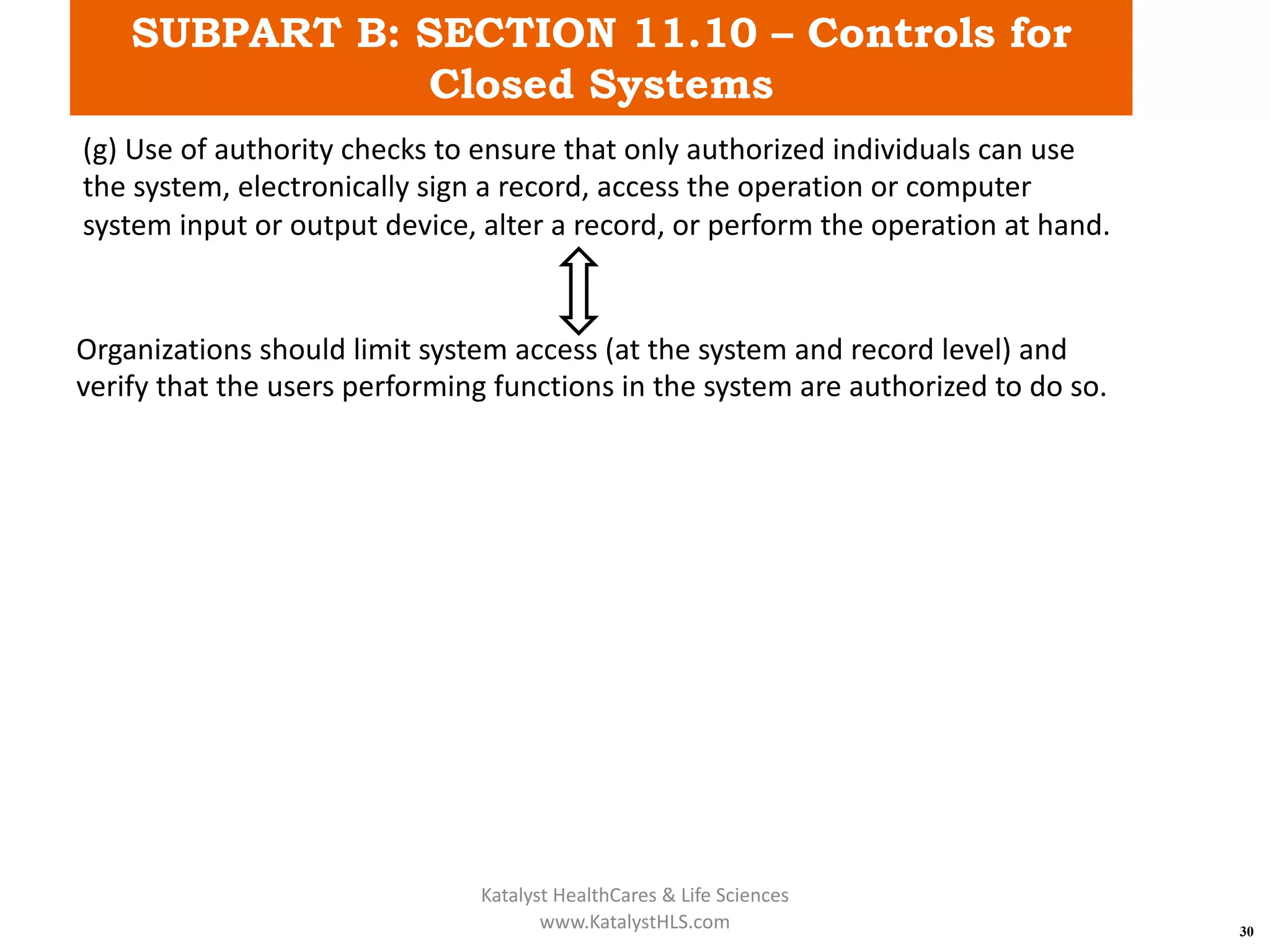 SUBPART B: SECTION 11.10 – Controls for
Closed Systems
30
(g) Use of authority checks to ensure that only authorized individuals can use
the system, electronically sign a record, access the operation or computer
system input or output device, alter a record, or perform the operation at hand.
Organizations should limit system access (at the system and record level) and
verify that the users performing functions in the system are authorized to do so.
Katalyst HealthCares & Life Sciences
www.KatalystHLS.com
 