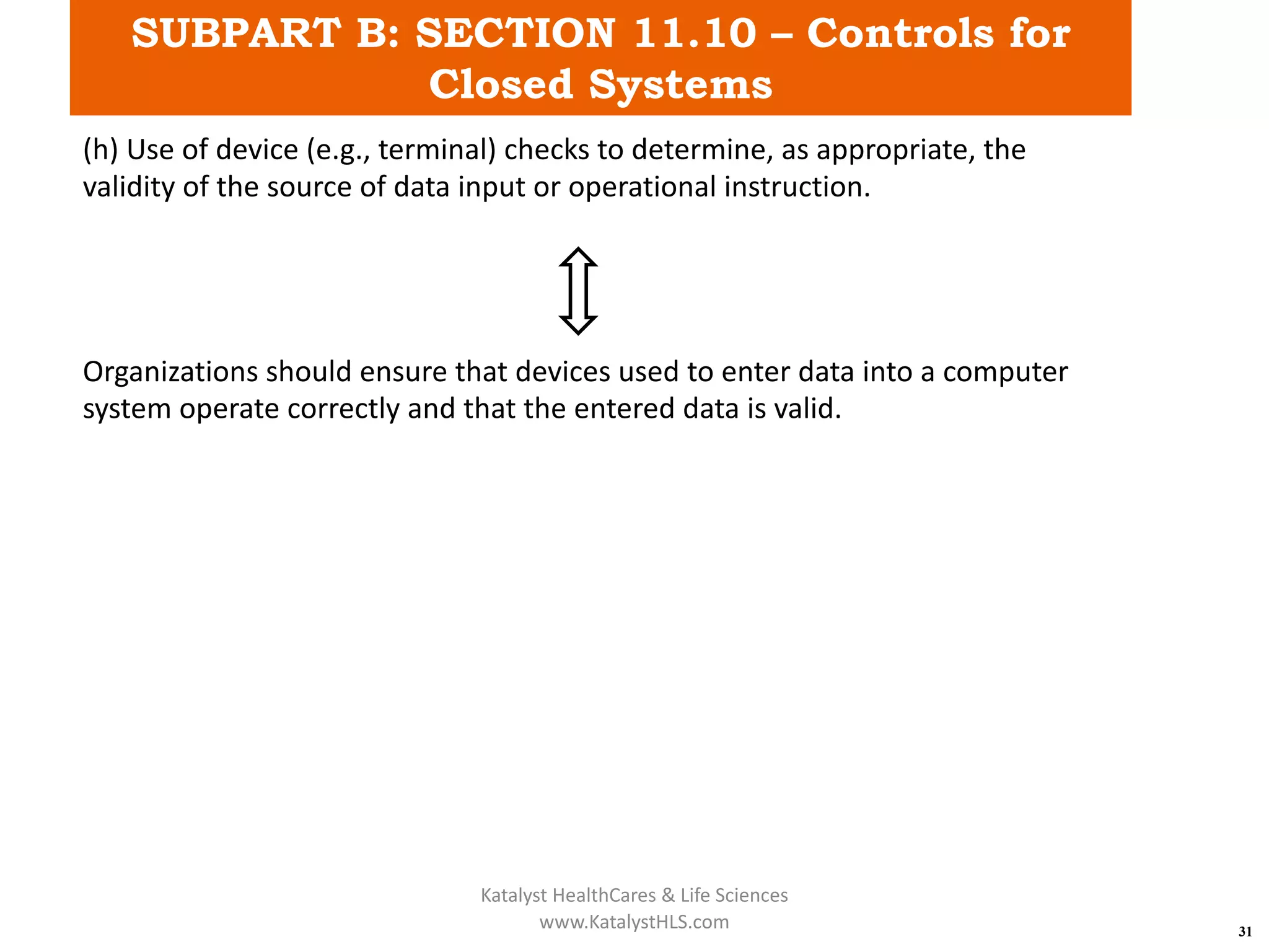 SUBPART B: SECTION 11.10 – Controls for
Closed Systems
31
(h) Use of device (e.g., terminal) checks to determine, as appropriate, the
validity of the source of data input or operational instruction.
Organizations should ensure that devices used to enter data into a computer
system operate correctly and that the entered data is valid.
Katalyst HealthCares & Life Sciences
www.KatalystHLS.com
 