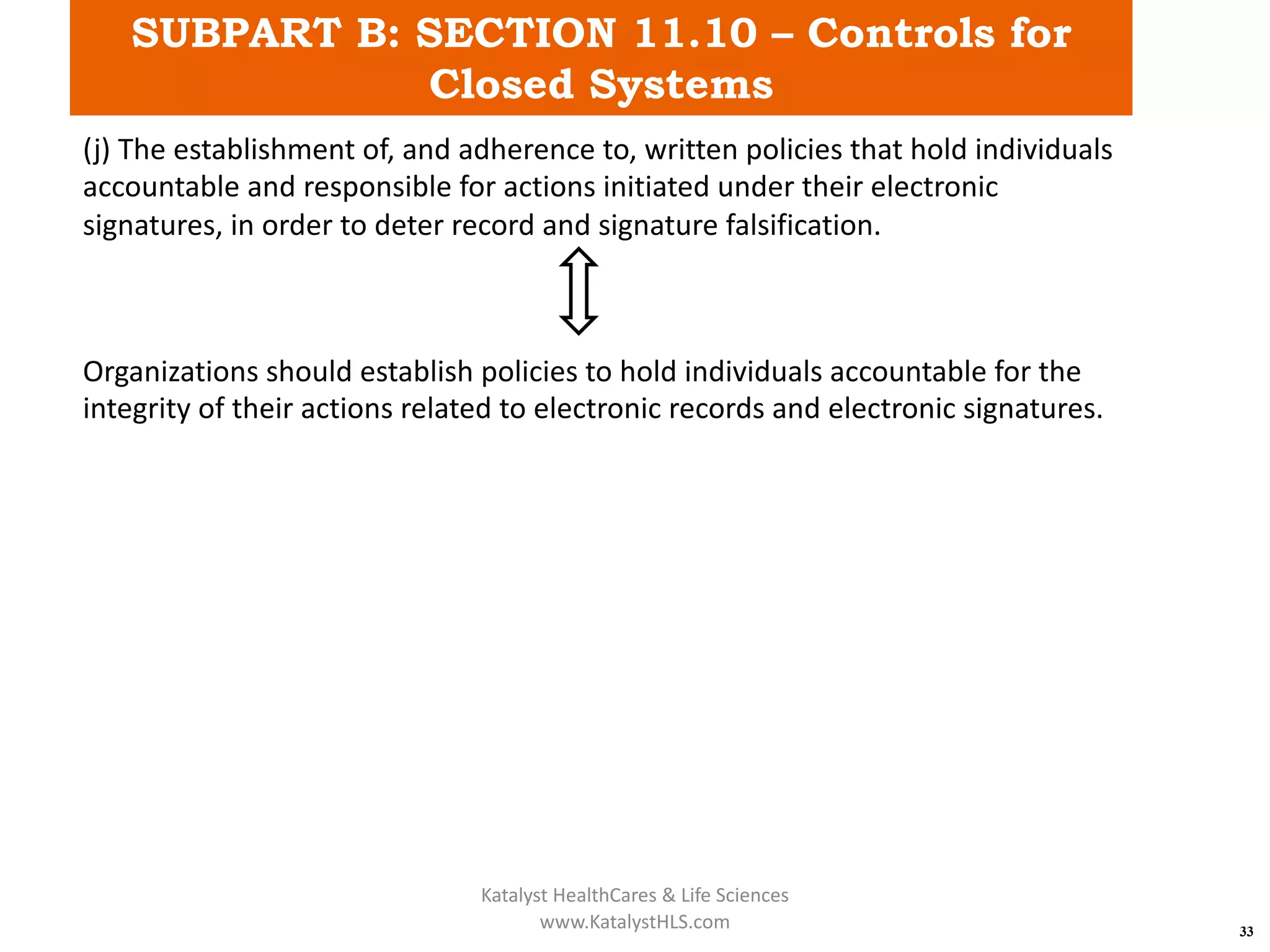 SUBPART B: SECTION 11.10 – Controls for
Closed Systems
33
(j) The establishment of, and adherence to, written policies that hold individuals
accountable and responsible for actions initiated under their electronic
signatures, in order to deter record and signature falsification.
Organizations should establish policies to hold individuals accountable for the
integrity of their actions related to electronic records and electronic signatures.
Katalyst HealthCares & Life Sciences
www.KatalystHLS.com
 