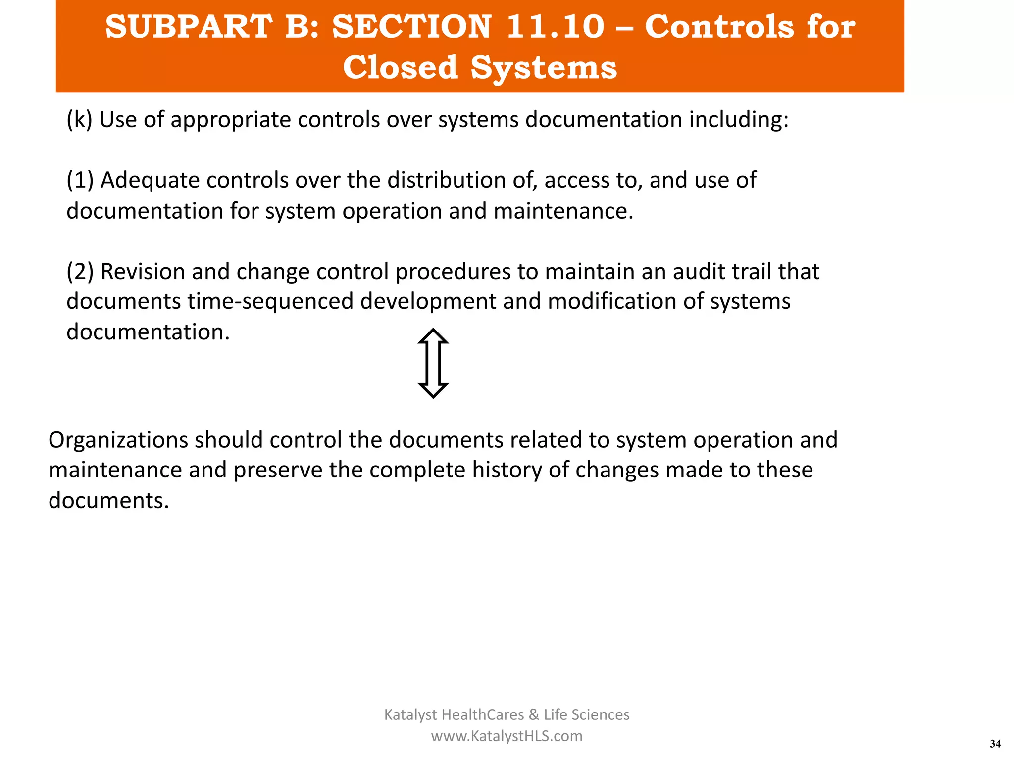 SUBPART B: SECTION 11.10 – Controls for
Closed Systems
34
(k) Use of appropriate controls over systems documentation including:
(1) Adequate controls over the distribution of, access to, and use of
documentation for system operation and maintenance.
(2) Revision and change control procedures to maintain an audit trail that
documents time-sequenced development and modification of systems
documentation.
Organizations should control the documents related to system operation and
maintenance and preserve the complete history of changes made to these
documents.
Katalyst HealthCares & Life Sciences
www.KatalystHLS.com
 