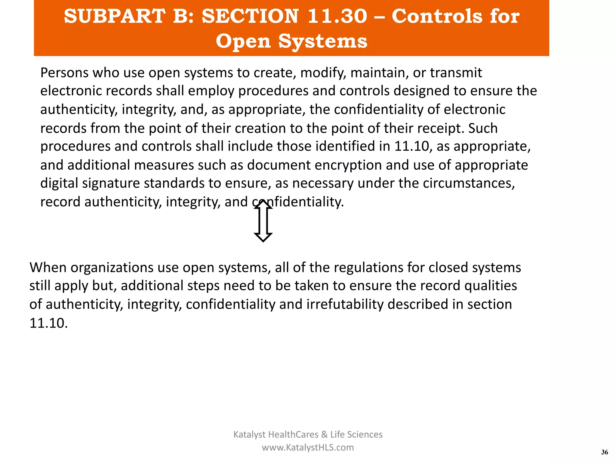 SUBPART B: SECTION 11.30 – Controls for
Open Systems
36
Persons who use open systems to create, modify, maintain, or transmit
electronic records shall employ procedures and controls designed to ensure the
authenticity, integrity, and, as appropriate, the confidentiality of electronic
records from the point of their creation to the point of their receipt. Such
procedures and controls shall include those identified in 11.10, as appropriate,
and additional measures such as document encryption and use of appropriate
digital signature standards to ensure, as necessary under the circumstances,
record authenticity, integrity, and confidentiality.
When organizations use open systems, all of the regulations for closed systems
still apply but, additional steps need to be taken to ensure the record qualities
of authenticity, integrity, confidentiality and irrefutability described in section
11.10.
Katalyst HealthCares & Life Sciences
www.KatalystHLS.com
 
