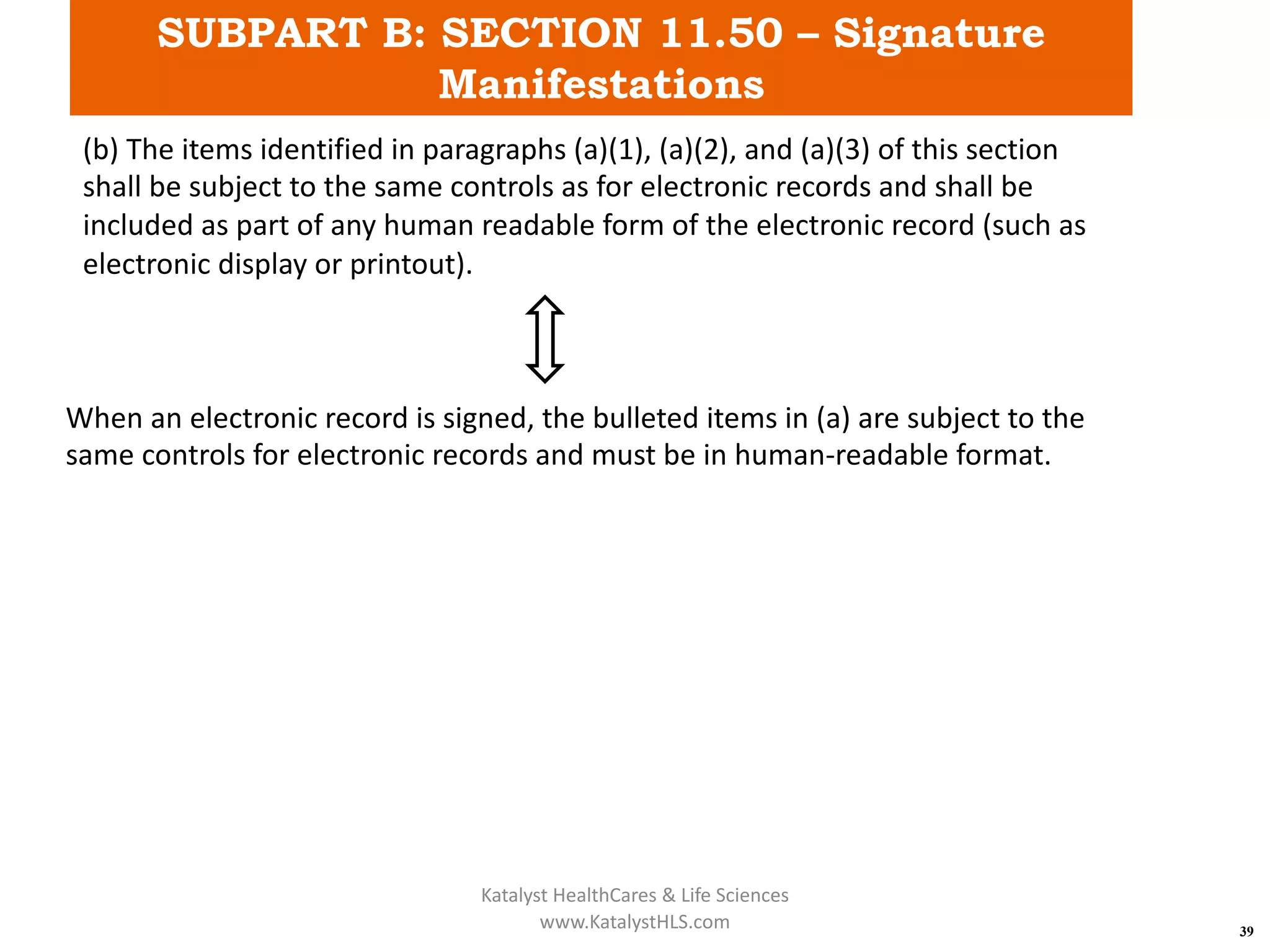 SUBPART B: SECTION 11.50 – Signature
Manifestations
39
(b) The items identified in paragraphs (a)(1), (a)(2), and (a)(3) of this section
shall be subject to the same controls as for electronic records and shall be
included as part of any human readable form of the electronic record (such as
electronic display or printout).
When an electronic record is signed, the bulleted items in (a) are subject to the
same controls for electronic records and must be in human-readable format.
Katalyst HealthCares & Life Sciences
www.KatalystHLS.com
 