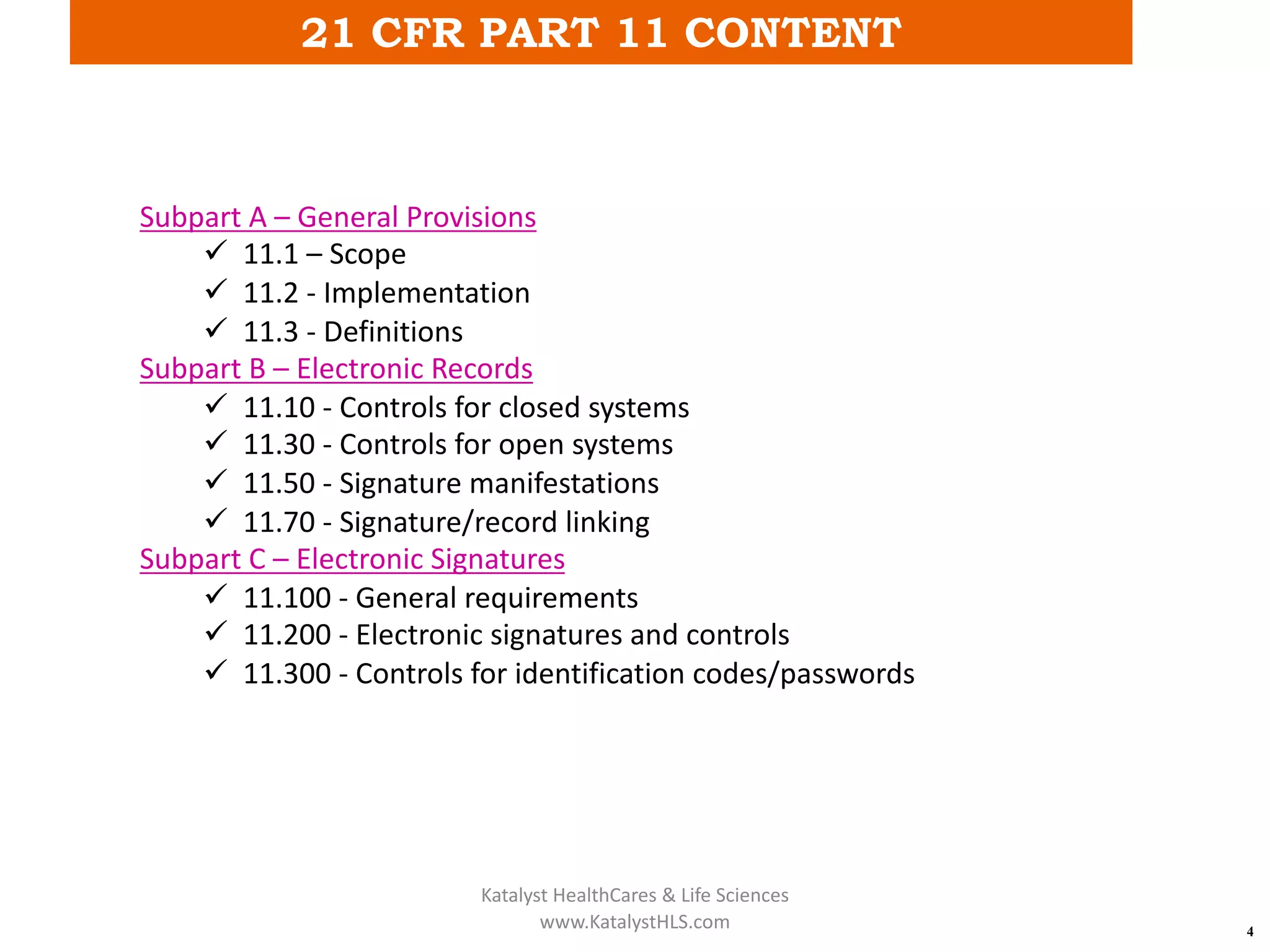21 CFR PART 11 CONTENT
4
Subpart A – General Provisions
ü 11.1 – Scope
ü 11.2 - Implementation
ü 11.3 - Definitions
Subpart B – Electronic Records
ü 11.10 - Controls for closed systems
ü 11.30 - Controls for open systems
ü 11.50 - Signature manifestations
ü 11.70 - Signature/record linking
Subpart C – Electronic Signatures
ü 11.100 - General requirements
ü 11.200 - Electronic signatures and controls
ü 11.300 - Controls for identification codes/passwords
Katalyst HealthCares & Life Sciences
www.KatalystHLS.com
 