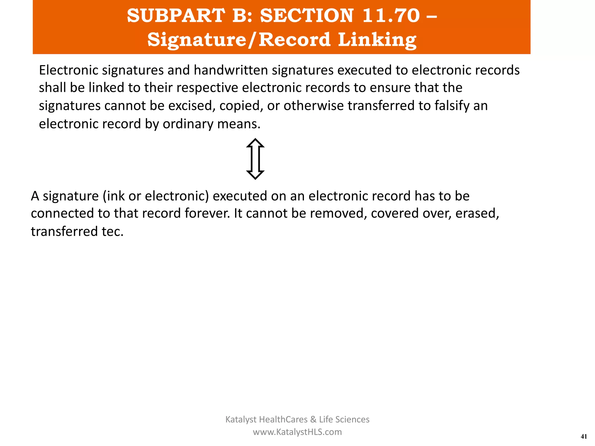 SUBPART B: SECTION 11.70 –
Signature/Record Linking
41
Electronic signatures and handwritten signatures executed to electronic records
shall be linked to their respective electronic records to ensure that the
signatures cannot be excised, copied, or otherwise transferred to falsify an
electronic record by ordinary means.
A signature (ink or electronic) executed on an electronic record has to be
connected to that record forever. It cannot be removed, covered over, erased,
transferred tec.
Katalyst HealthCares & Life Sciences
www.KatalystHLS.com
 