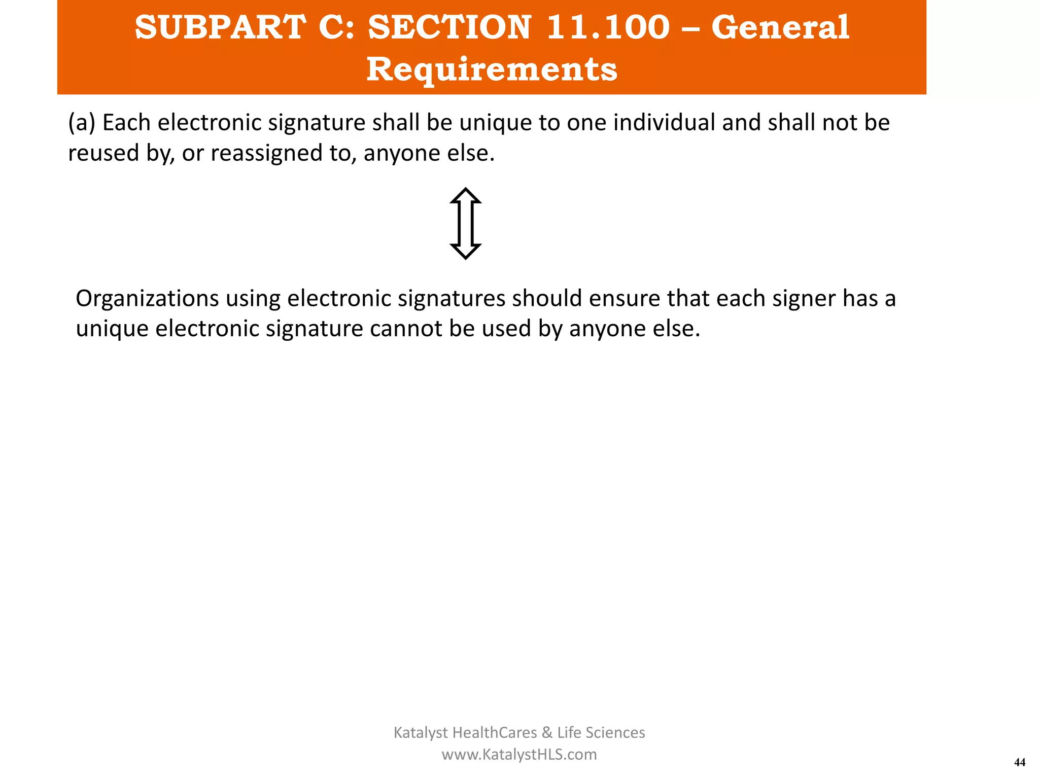 SUBPART C: SECTION 11.100 – General
Requirements
44
(a) Each electronic signature shall be unique to one individual and shall not be
reused by, or reassigned to, anyone else.
Organizations using electronic signatures should ensure that each signer has a
unique electronic signature cannot be used by anyone else.
Katalyst HealthCares & Life Sciences
www.KatalystHLS.com
 