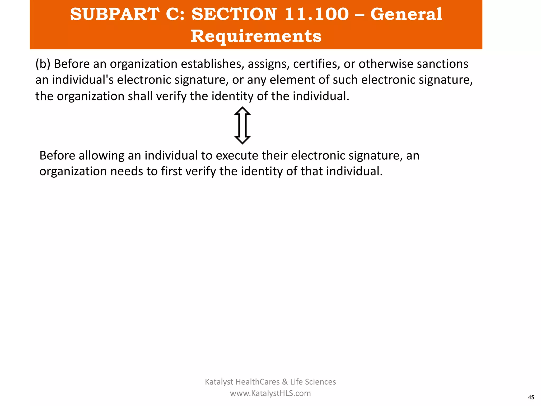 SUBPART C: SECTION 11.100 – General
Requirements
45
(b) Before an organization establishes, assigns, certifies, or otherwise sanctions
an individual's electronic signature, or any element of such electronic signature,
the organization shall verify the identity of the individual.
Before allowing an individual to execute their electronic signature, an
organization needs to first verify the identity of that individual.
Katalyst HealthCares & Life Sciences
www.KatalystHLS.com
 