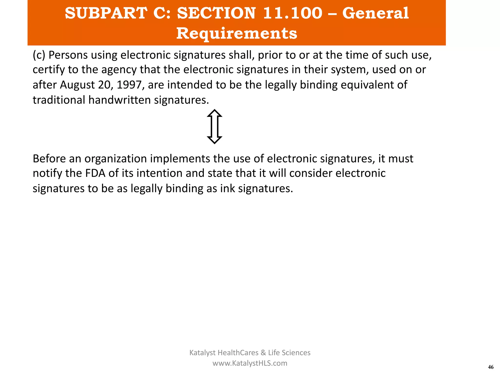 SUBPART C: SECTION 11.100 – General
Requirements
46
(c) Persons using electronic signatures shall, prior to or at the time of such use,
certify to the agency that the electronic signatures in their system, used on or
after August 20, 1997, are intended to be the legally binding equivalent of
traditional handwritten signatures.
Before an organization implements the use of electronic signatures, it must
notify the FDA of its intention and state that it will consider electronic
signatures to be as legally binding as ink signatures.
Katalyst HealthCares & Life Sciences
www.KatalystHLS.com
 