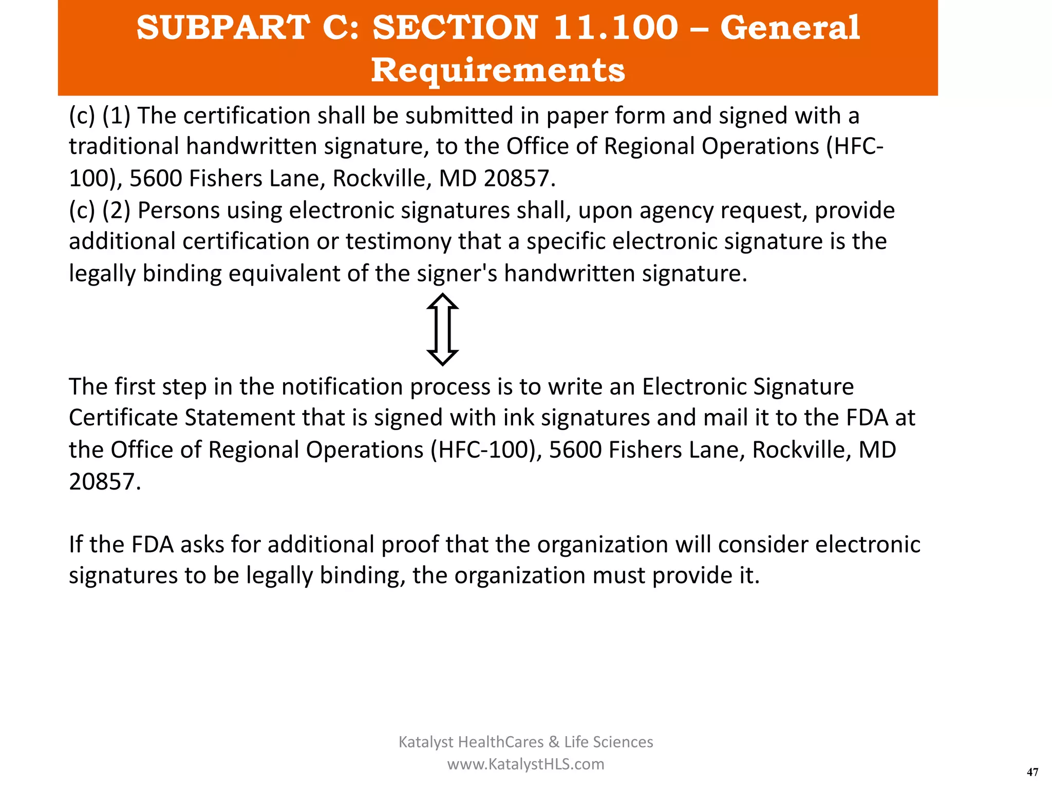 SUBPART C: SECTION 11.100 – General
Requirements
47
(c) (1) The certification shall be submitted in paper form and signed with a
traditional handwritten signature, to the Office of Regional Operations (HFC-
100), 5600 Fishers Lane, Rockville, MD 20857.
(c) (2) Persons using electronic signatures shall, upon agency request, provide
additional certification or testimony that a specific electronic signature is the
legally binding equivalent of the signer's handwritten signature.
The first step in the notification process is to write an Electronic Signature
Certificate Statement that is signed with ink signatures and mail it to the FDA at
the Office of Regional Operations (HFC-100), 5600 Fishers Lane, Rockville, MD
20857.
If the FDA asks for additional proof that the organization will consider electronic
signatures to be legally binding, the organization must provide it.
Katalyst HealthCares & Life Sciences
www.KatalystHLS.com
 