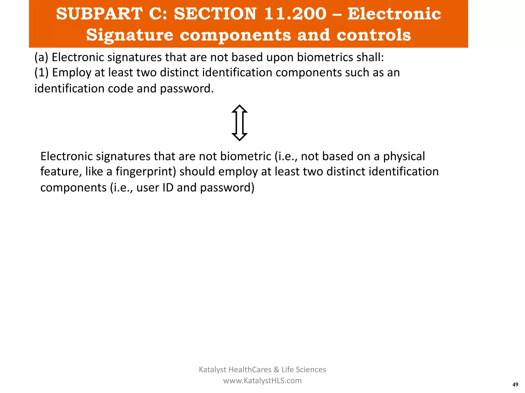 SUBPART C: SECTION 11.200 – Electronic
Signature components and controls
49
(a) Electronic signatures that are not based upon biometrics shall:
(1) Employ at least two distinct identification components such as an
identification code and password.
Electronic signatures that are not biometric (i.e., not based on a physical
feature, like a fingerprint) should employ at least two distinct identification
components (i.e., user ID and password)
Katalyst HealthCares & Life Sciences
www.KatalystHLS.com
 
