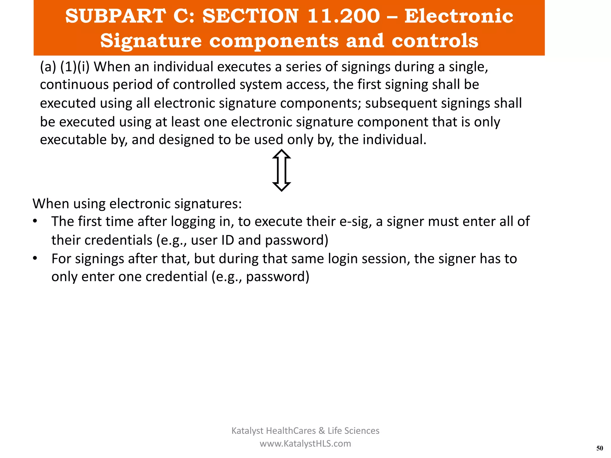 SUBPART C: SECTION 11.200 – Electronic
Signature components and controls
50
(a) (1)(i) When an individual executes a series of signings during a single,
continuous period of controlled system access, the first signing shall be
executed using all electronic signature components; subsequent signings shall
be executed using at least one electronic signature component that is only
executable by, and designed to be used only by, the individual.
When using electronic signatures:
• The first time after logging in, to execute their e-sig, a signer must enter all of
their credentials (e.g., user ID and password)
• For signings after that, but during that same login session, the signer has to
only enter one credential (e.g., password)
Katalyst HealthCares & Life Sciences
www.KatalystHLS.com
 