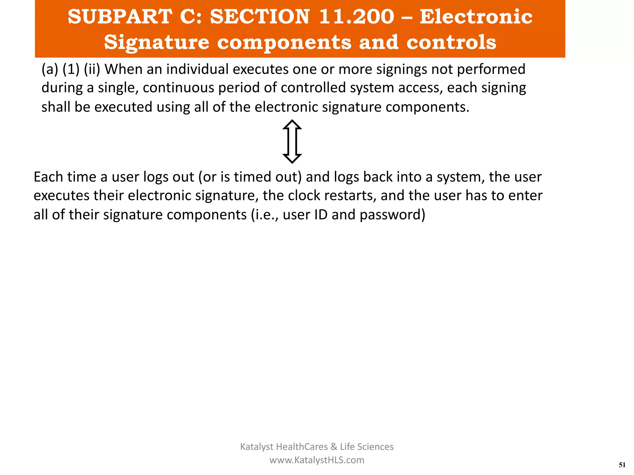SUBPART C: SECTION 11.200 – Electronic
Signature components and controls
51
(a) (1) (ii) When an individual executes one or more signings not performed
during a single, continuous period of controlled system access, each signing
shall be executed using all of the electronic signature components.
Each time a user logs out (or is timed out) and logs back into a system, the user
executes their electronic signature, the clock restarts, and the user has to enter
all of their signature components (i.e., user ID and password)
Katalyst HealthCares & Life Sciences
www.KatalystHLS.com
 