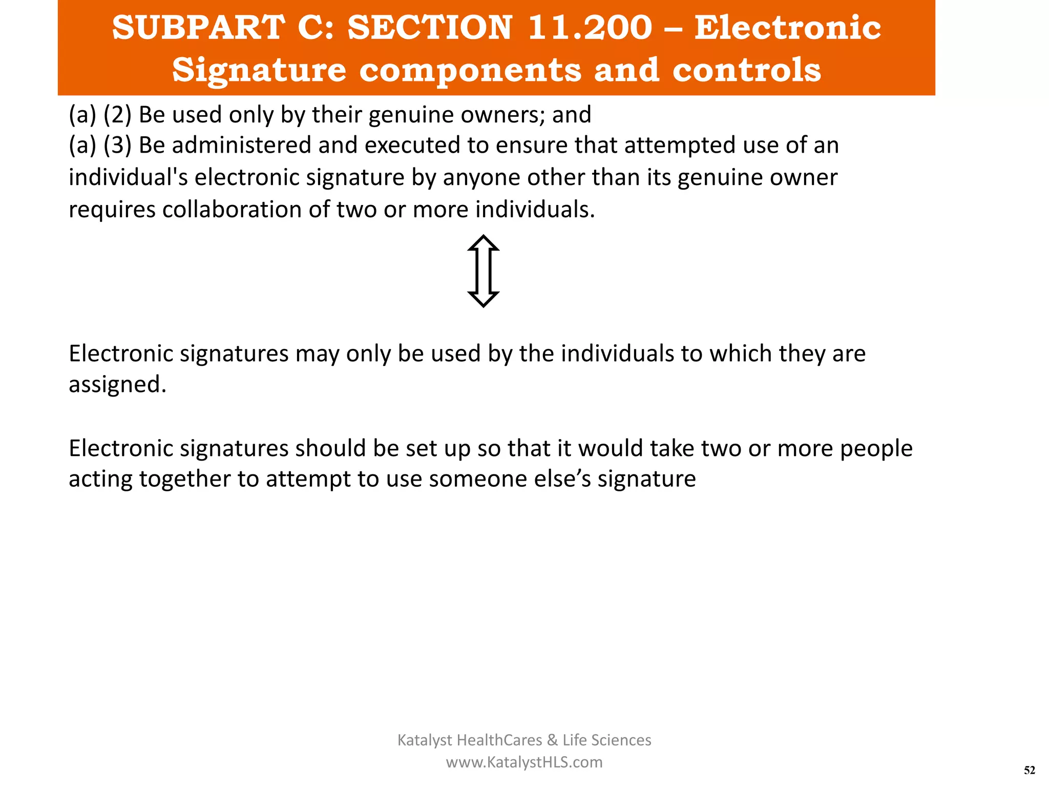 SUBPART C: SECTION 11.200 – Electronic
Signature components and controls
52
(a) (2) Be used only by their genuine owners; and
(a) (3) Be administered and executed to ensure that attempted use of an
individual's electronic signature by anyone other than its genuine owner
requires collaboration of two or more individuals.
Electronic signatures may only be used by the individuals to which they are
assigned.
Electronic signatures should be set up so that it would take two or more people
acting together to attempt to use someone else’s signature
Katalyst HealthCares & Life Sciences
www.KatalystHLS.com
 