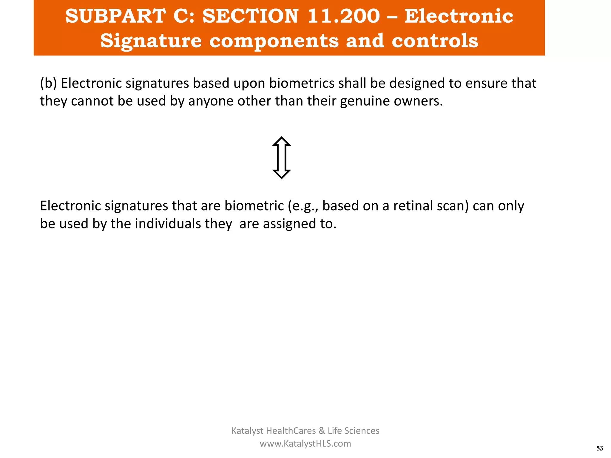 SUBPART C: SECTION 11.200 – Electronic
Signature components and controls
53
(b) Electronic signatures based upon biometrics shall be designed to ensure that
they cannot be used by anyone other than their genuine owners.
Electronic signatures that are biometric (e.g., based on a retinal scan) can only
be used by the individuals they are assigned to.
Katalyst HealthCares & Life Sciences
www.KatalystHLS.com
 