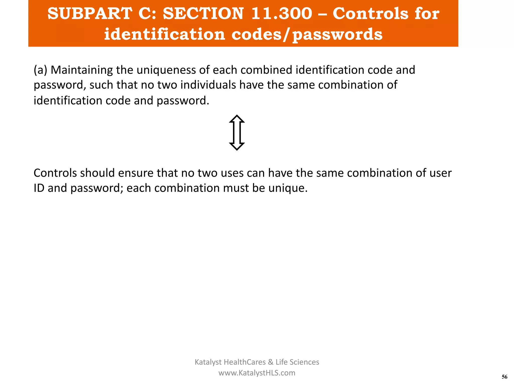SUBPART C: SECTION 11.300 – Controls for
identification codes/passwords
56
(a) Maintaining the uniqueness of each combined identification code and
password, such that no two individuals have the same combination of
identification code and password.
Controls should ensure that no two uses can have the same combination of user
ID and password; each combination must be unique.
Katalyst HealthCares & Life Sciences
www.KatalystHLS.com
 