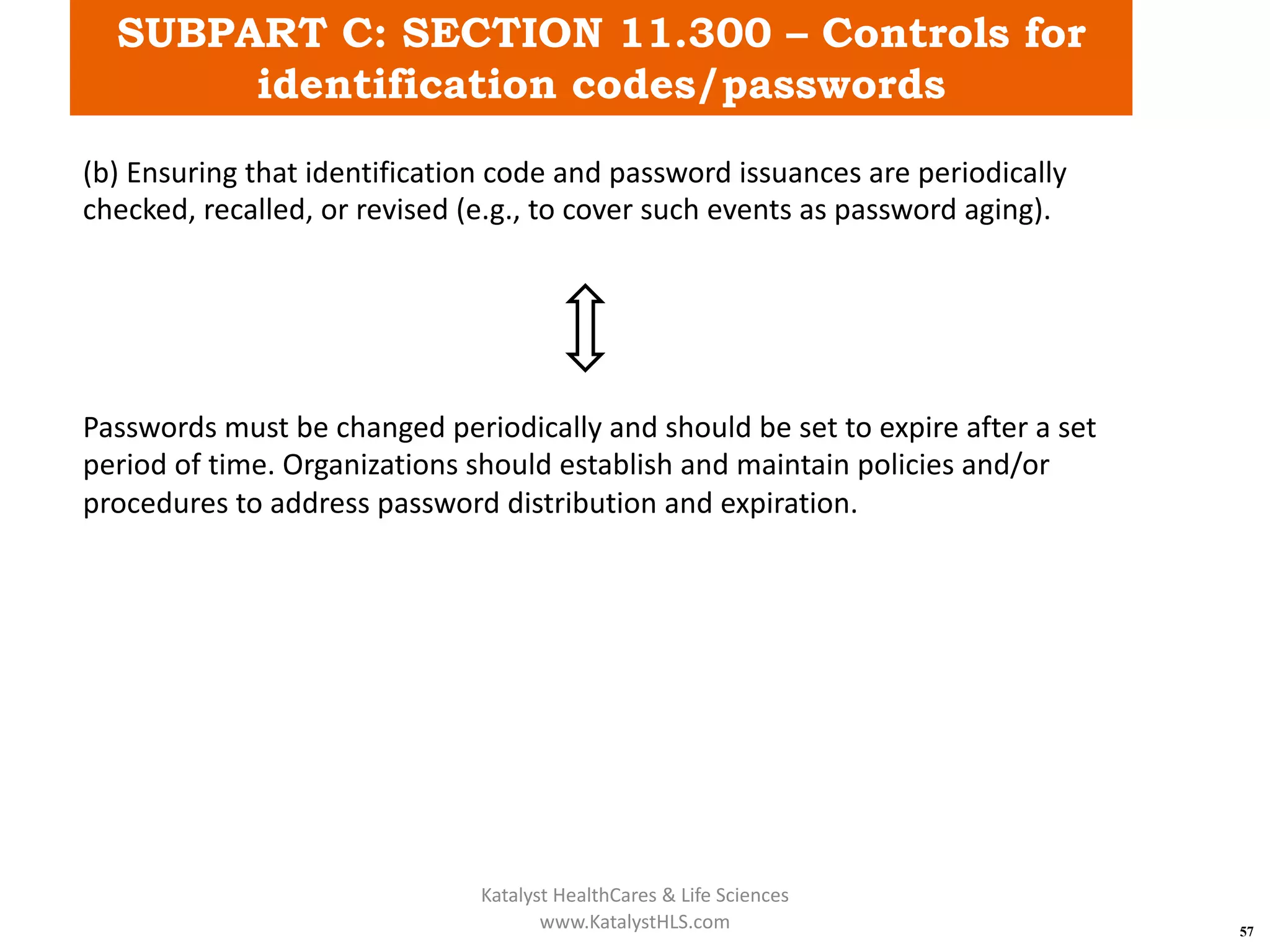 SUBPART C: SECTION 11.300 – Controls for
identification codes/passwords
57
(b) Ensuring that identification code and password issuances are periodically
checked, recalled, or revised (e.g., to cover such events as password aging).
Passwords must be changed periodically and should be set to expire after a set
period of time. Organizations should establish and maintain policies and/or
procedures to address password distribution and expiration.
Katalyst HealthCares & Life Sciences
www.KatalystHLS.com
 