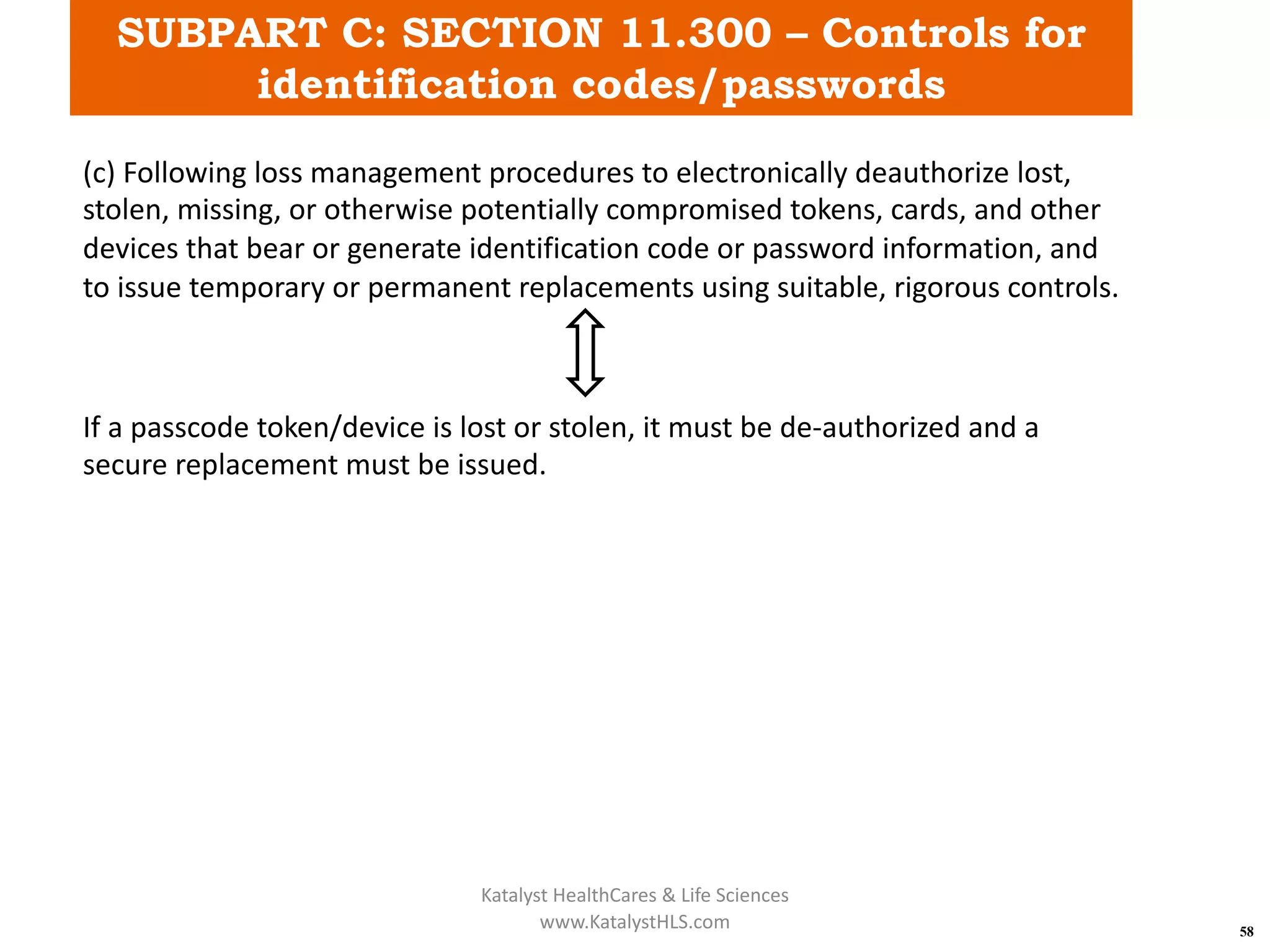 SUBPART C: SECTION 11.300 – Controls for
identification codes/passwords
58
(c) Following loss management procedures to electronically deauthorize lost,
stolen, missing, or otherwise potentially compromised tokens, cards, and other
devices that bear or generate identification code or password information, and
to issue temporary or permanent replacements using suitable, rigorous controls.
If a passcode token/device is lost or stolen, it must be de-authorized and a
secure replacement must be issued.
Katalyst HealthCares & Life Sciences
www.KatalystHLS.com
 