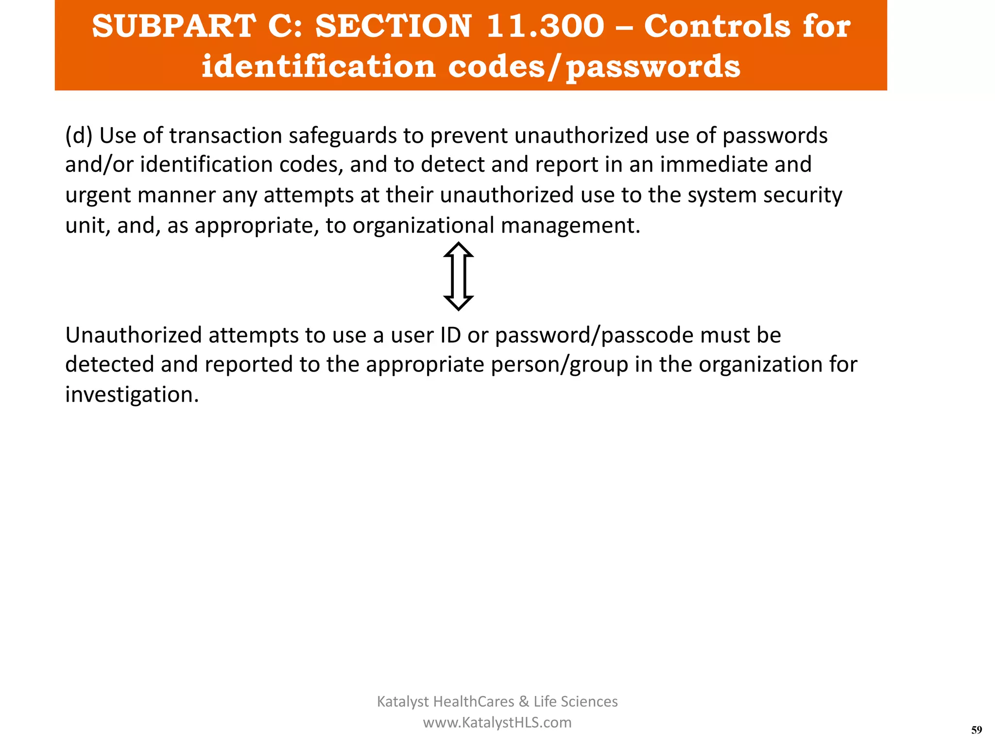 SUBPART C: SECTION 11.300 – Controls for
identification codes/passwords
59
(d) Use of transaction safeguards to prevent unauthorized use of passwords
and/or identification codes, and to detect and report in an immediate and
urgent manner any attempts at their unauthorized use to the system security
unit, and, as appropriate, to organizational management.
Unauthorized attempts to use a user ID or password/passcode must be
detected and reported to the appropriate person/group in the organization for
investigation.
Katalyst HealthCares & Life Sciences
www.KatalystHLS.com
 