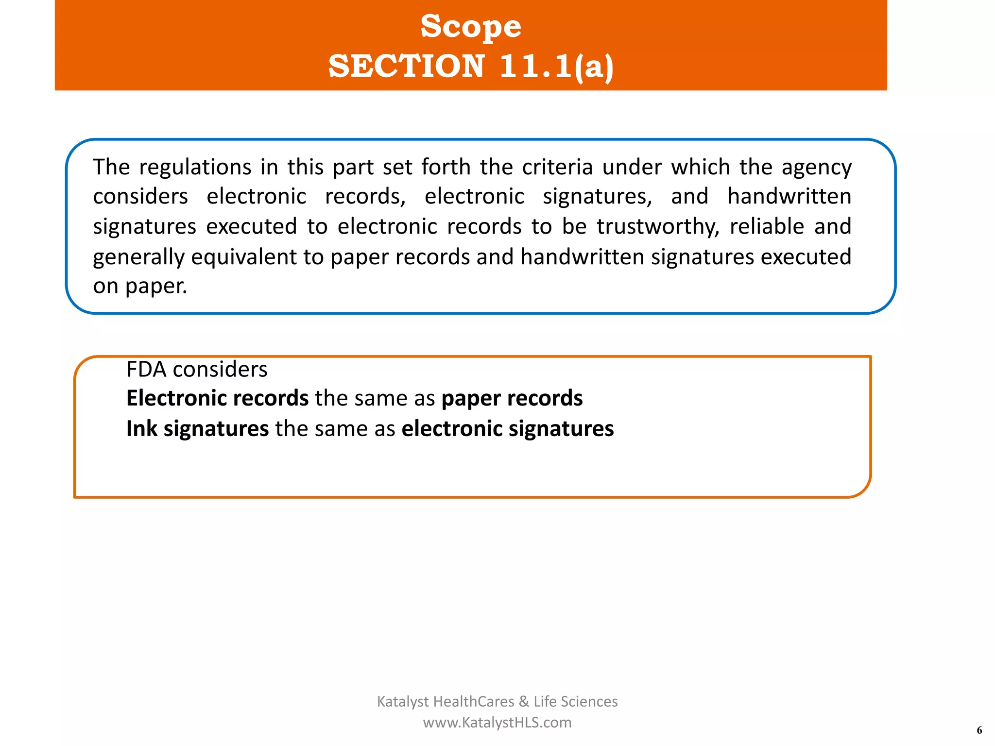 Scope
SECTION 11.1(a)
6
The regulations in this part set forth the criteria under which the agency
considers electronic records, electronic signatures, and handwritten
signatures executed to electronic records to be trustworthy, reliable and
generally equivalent to paper records and handwritten signatures executed
on paper.
FDA considers
Electronic records the same as paper records
Ink signatures the same as electronic signatures
Katalyst HealthCares & Life Sciences
www.KatalystHLS.com
 