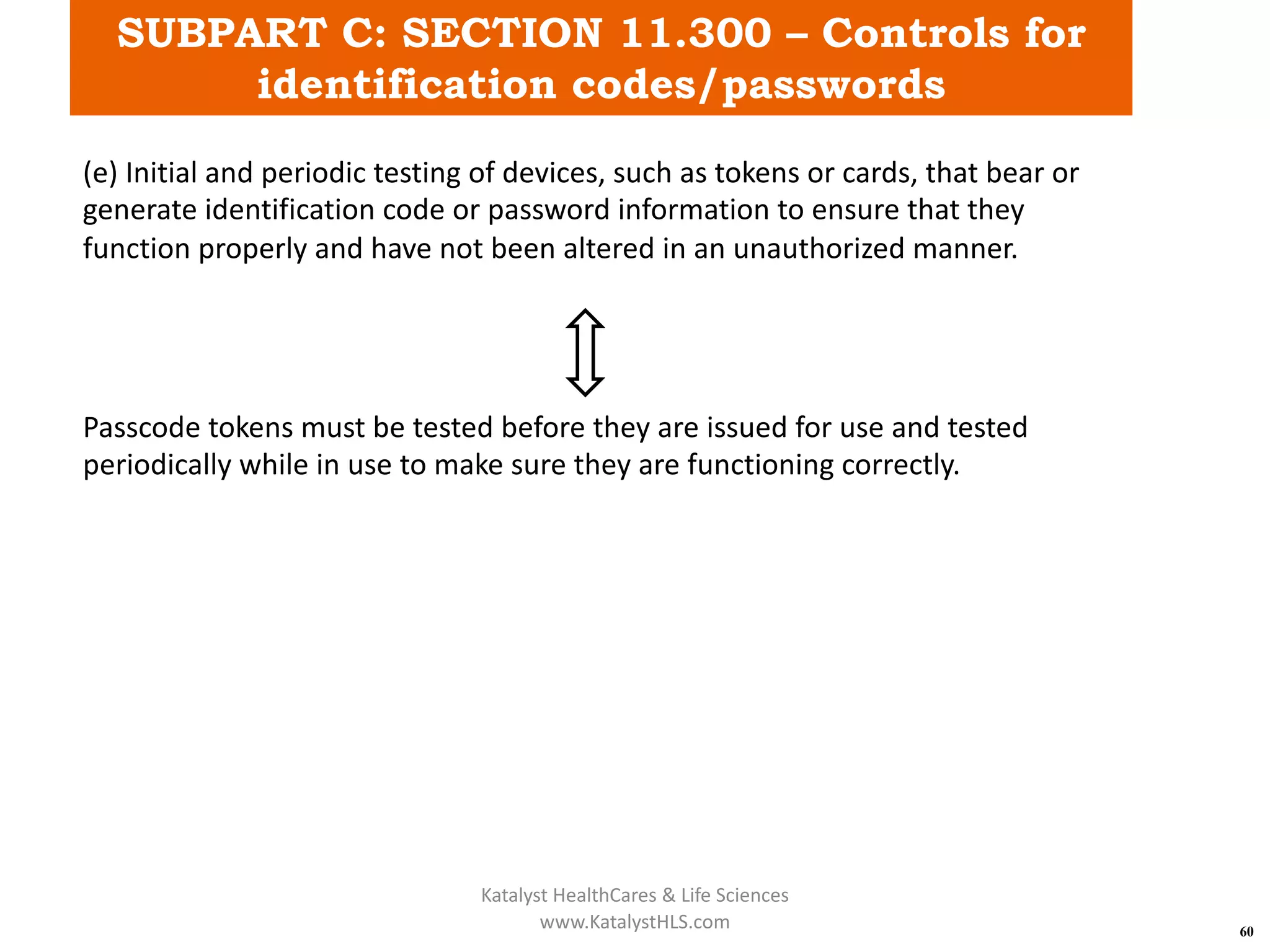 SUBPART C: SECTION 11.300 – Controls for
identification codes/passwords
60
(e) Initial and periodic testing of devices, such as tokens or cards, that bear or
generate identification code or password information to ensure that they
function properly and have not been altered in an unauthorized manner.
Passcode tokens must be tested before they are issued for use and tested
periodically while in use to make sure they are functioning correctly.
Katalyst HealthCares & Life Sciences
www.KatalystHLS.com
 