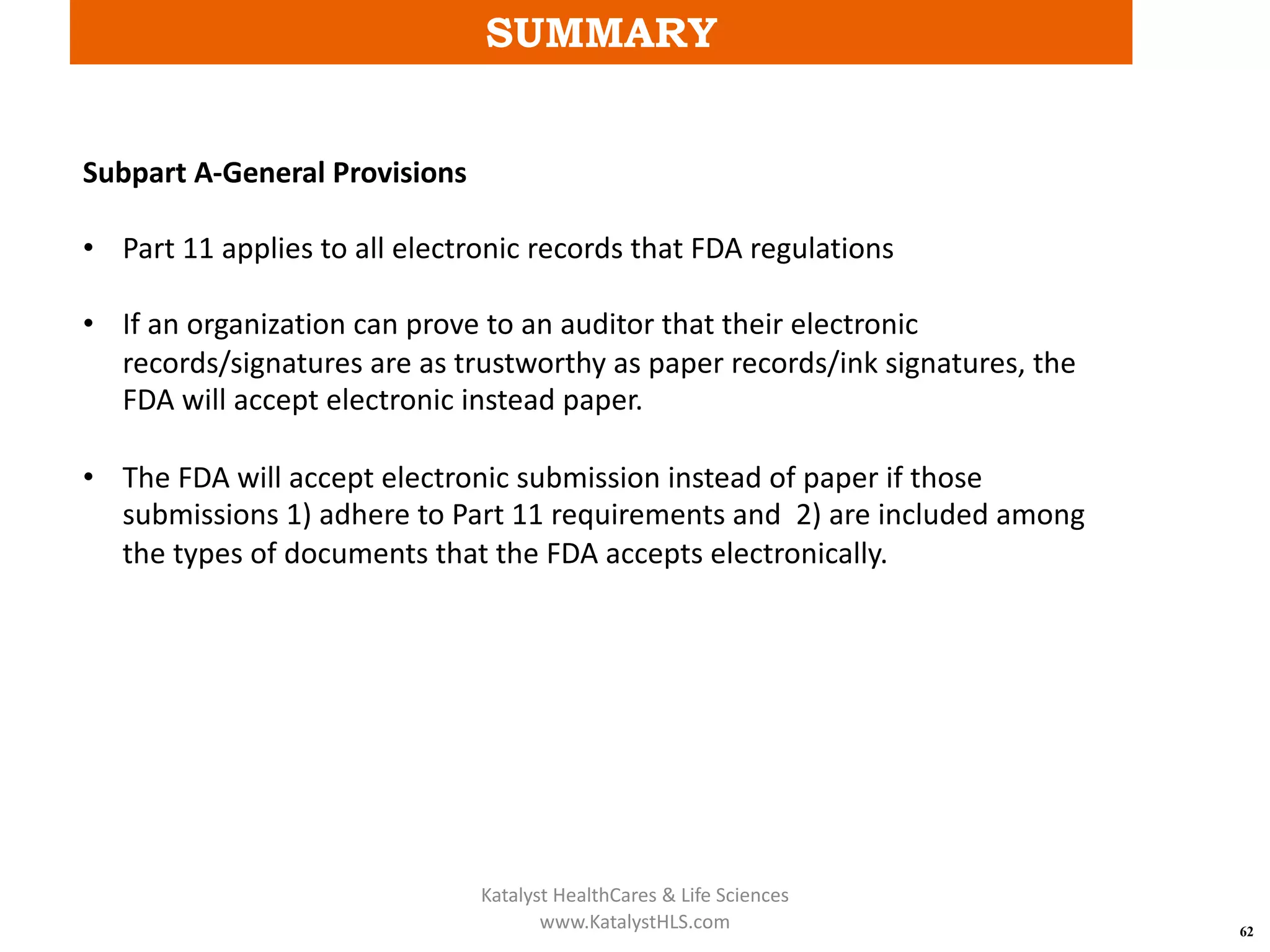 SUMMARY
62
Subpart A-General Provisions
• Part 11 applies to all electronic records that FDA regulations
• If an organization can prove to an auditor that their electronic
records/signatures are as trustworthy as paper records/ink signatures, the
FDA will accept electronic instead paper.
• The FDA will accept electronic submission instead of paper if those
submissions 1) adhere to Part 11 requirements and 2) are included among
the types of documents that the FDA accepts electronically.
Katalyst HealthCares & Life Sciences
www.KatalystHLS.com
 