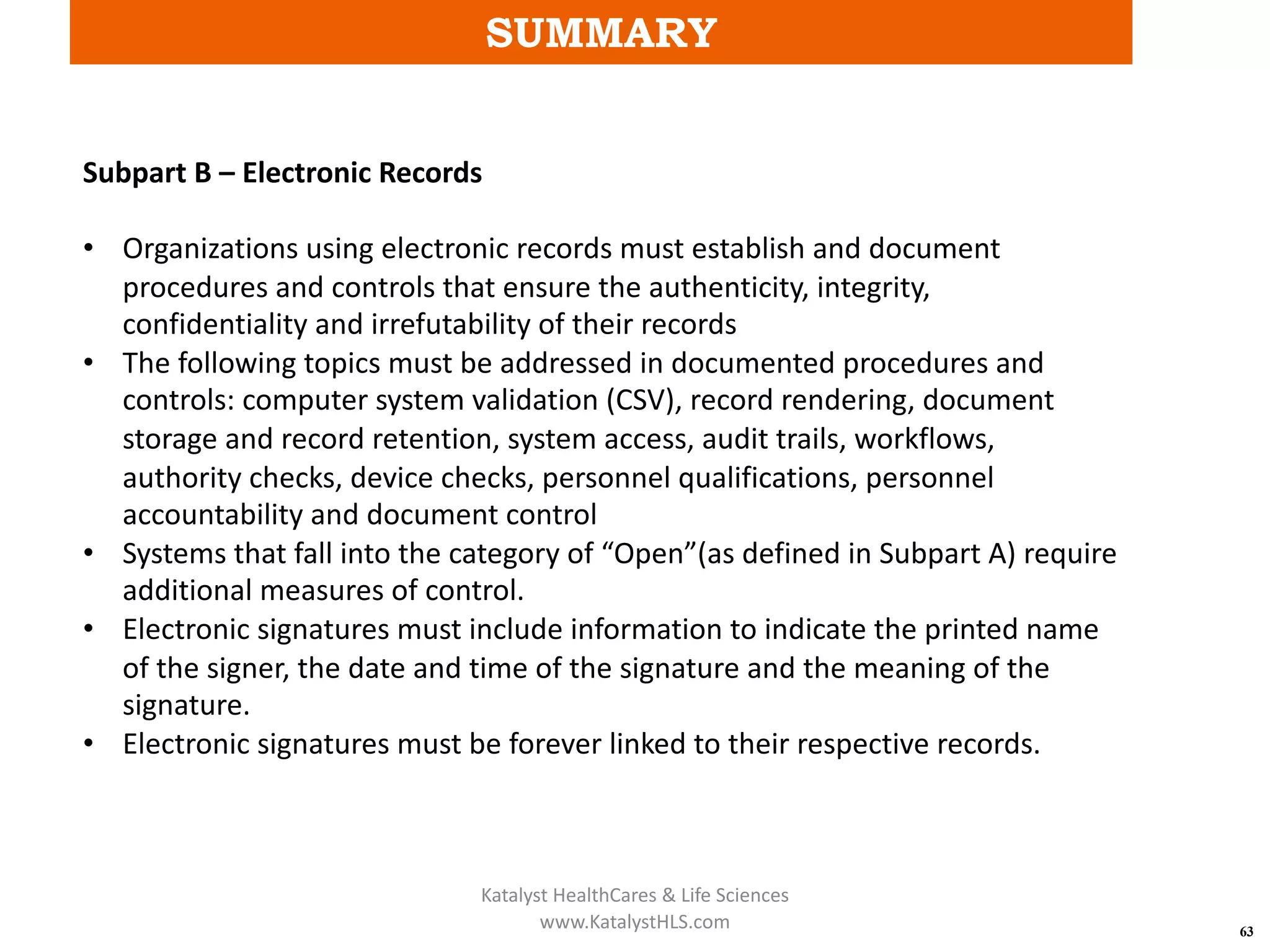 SUMMARY
63
Subpart B – Electronic Records
• Organizations using electronic records must establish and document
procedures and controls that ensure the authenticity, integrity,
confidentiality and irrefutability of their records
• The following topics must be addressed in documented procedures and
controls: computer system validation (CSV), record rendering, document
storage and record retention, system access, audit trails, workflows,
authority checks, device checks, personnel qualifications, personnel
accountability and document control
• Systems that fall into the category of “Open”(as defined in Subpart A) require
additional measures of control.
• Electronic signatures must include information to indicate the printed name
of the signer, the date and time of the signature and the meaning of the
signature.
• Electronic signatures must be forever linked to their respective records.
Katalyst HealthCares & Life Sciences
www.KatalystHLS.com
 