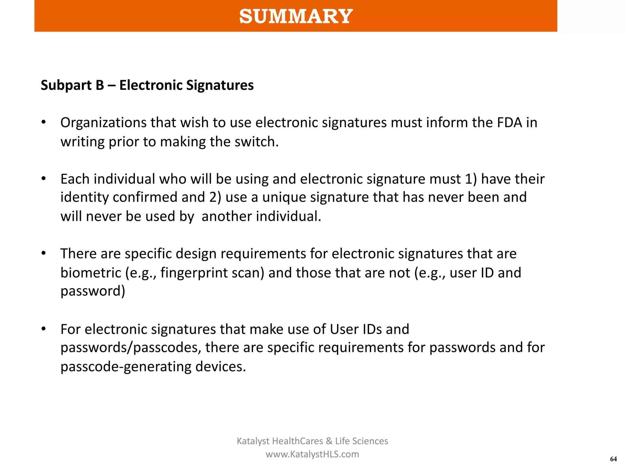 SUMMARY
64
Subpart B – Electronic Signatures
• Organizations that wish to use electronic signatures must inform the FDA in
writing prior to making the switch.
• Each individual who will be using and electronic signature must 1) have their
identity confirmed and 2) use a unique signature that has never been and
will never be used by another individual.
• There are specific design requirements for electronic signatures that are
biometric (e.g., fingerprint scan) and those that are not (e.g., user ID and
password)
• For electronic signatures that make use of User IDs and
passwords/passcodes, there are specific requirements for passwords and for
passcode-generating devices.
Katalyst HealthCares & Life Sciences
www.KatalystHLS.com
 