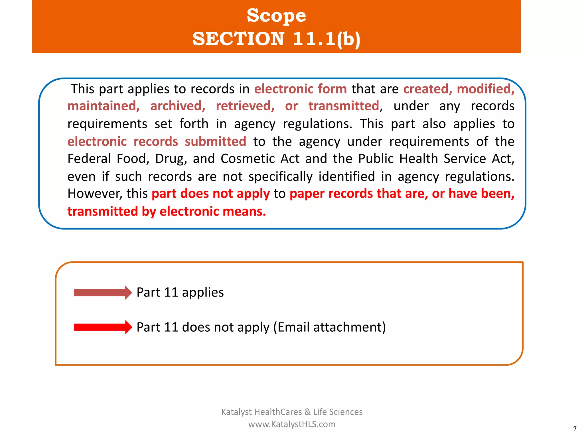 Scope
SECTION 11.1(b)
7
This part applies to records in electronic form that are created, modified,
maintained, archived, retrieved, or transmitted, under any records
requirements set forth in agency regulations. This part also applies to
electronic records submitted to the agency under requirements of the
Federal Food, Drug, and Cosmetic Act and the Public Health Service Act,
even if such records are not specifically identified in agency regulations.
However, this part does not apply to paper records that are, or have been,
transmitted by electronic means.
Part 11 applies
Part 11 does not apply (Email attachment)
Katalyst HealthCares & Life Sciences
www.KatalystHLS.com
 