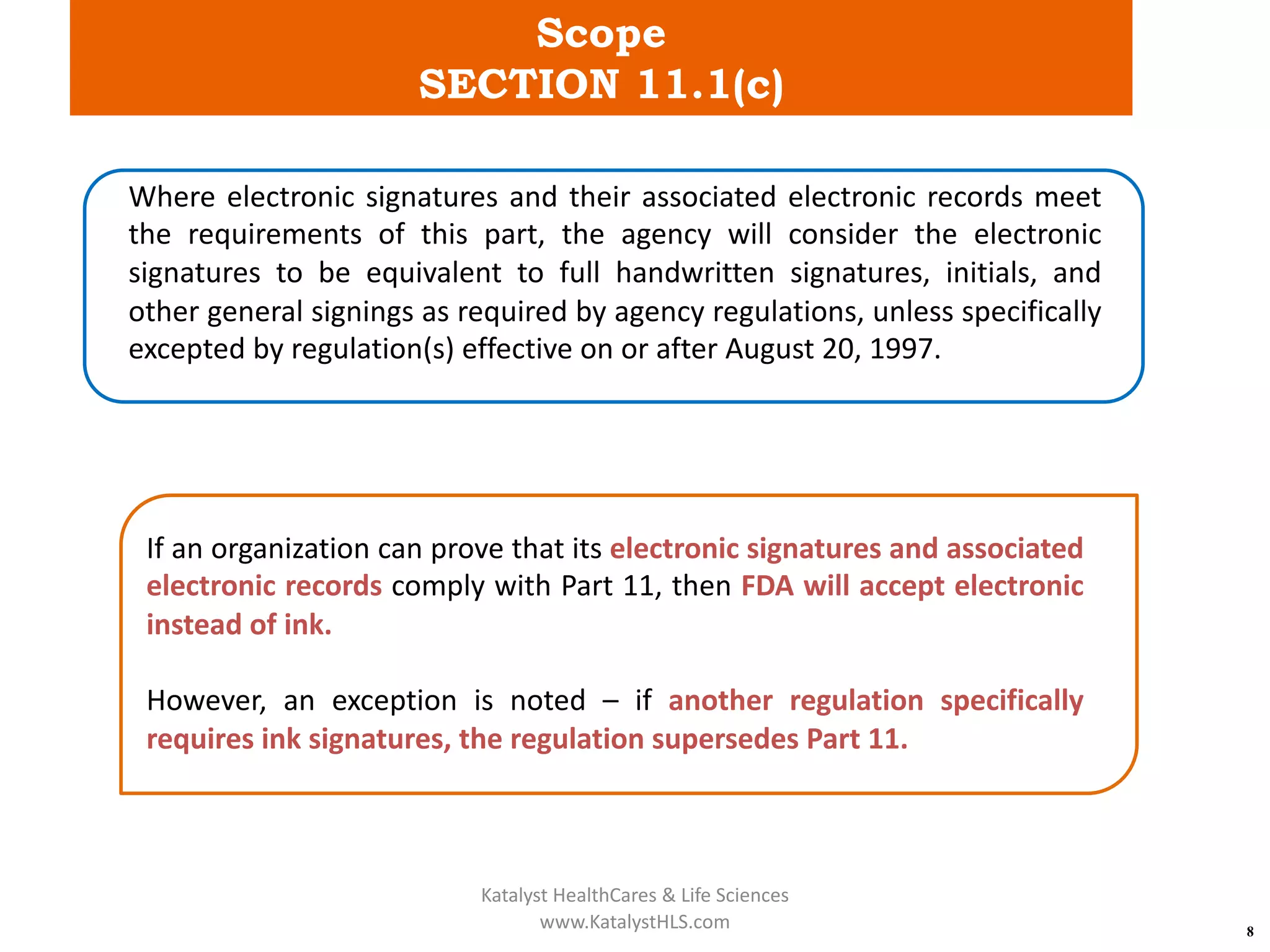 Scope
SECTION 11.1(c)
8
Where electronic signatures and their associated electronic records meet
the requirements of this part, the agency will consider the electronic
signatures to be equivalent to full handwritten signatures, initials, and
other general signings as required by agency regulations, unless specifically
excepted by regulation(s) effective on or after August 20, 1997.
If an organization can prove that its electronic signatures and associated
electronic records comply with Part 11, then FDA will accept electronic
instead of ink.
However, an exception is noted – if another regulation specifically
requires ink signatures, the regulation supersedes Part 11.
Katalyst HealthCares & Life Sciences
www.KatalystHLS.com
 