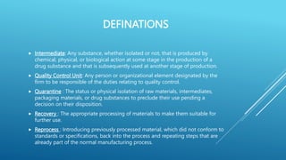 DEFINATIONS
 Intermediate: Any substance, whether isolated or not, that is produced by
chemical, physical, or biological action at some stage in the production of a
drug substance and that is subsequently used at another stage of production.
 Quality Control Unit: Any person or organizational element designated by the
firm to be responsible of the duties relating to quality control.
 Quarantine : The status or physical isolation of raw materials, intermediates,
packaging materials, or drug substances to preclude their use pending a
decision on their disposition.
 Recovery : The appropriate processing of materials to make them suitable for
further use.
 Reprocess : Introducing previously processed material, which did not conform to
standards or specifications, back into the process and repeating steps that are
already part of the normal manufacturing process.
 