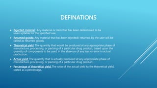 DEFINATIONS
 Rejected material : Any material or item that has been determined to be
unacceptable for the specified use.
 Returned goods: Any material that has been rejected/ returned by the user will be
called as returned goods.
 Theoretical yield: The quantity that would be produced at any appropriate phase of
manufacture, processing, or packing of a particular drug product, based upon the
quantity of components to be used, in the absence of any loss or error in actual
production.
 Actual yield: The quantity that is actually produced at any appropriate phase of
manufacture, processing, or packing of a particular drug product.
 Percentage of theoretical yield: The ratio of the actual yield to the theoretical yield,
stated as a percentage.
 