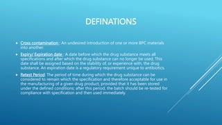 DEFINATIONS
 Cross contamination : An undesired introduction of one or more BPC materials
into another.
 Expiry/ Expiration date : A date before which the drug substance meets all
specifications and after which the drug substance can no longer be used, This
date shall be assigned based on the stability of, or experience with, the drug
substance. An expiration date is a regulatory requirement unique to antibiotics.
 Retest Period: The period of time during which the drug substance can be
considered to remain which the specification and therefore acceptable for use in
the manufacturing of a given drug product, provided that it has been stored
under the defined conditions; after this period, the batch should be re-tested for
compliance with specification and then used immediately.
 