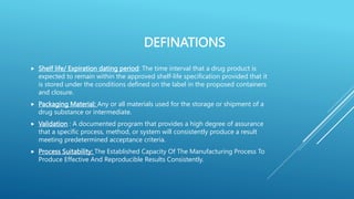 DEFINATIONS
 Shelf life/ Expiration dating period: The time interval that a drug product is
expected to remain within the approved shelf-life specification provided that it
is stored under the conditions defined on the label in the proposed containers
and closure.
 Packaging Material: Any or all materials used for the storage or shipment of a
drug substance or intermediate.
 Validation : A documented program that provides a high degree of assurance
that a specific process, method, or system will consistently produce a result
meeting predetermined acceptance criteria.
 Process Suitability: The Established Capacity Of The Manufacturing Process To
Produce Effective And Reproducible Results Consistently.
 